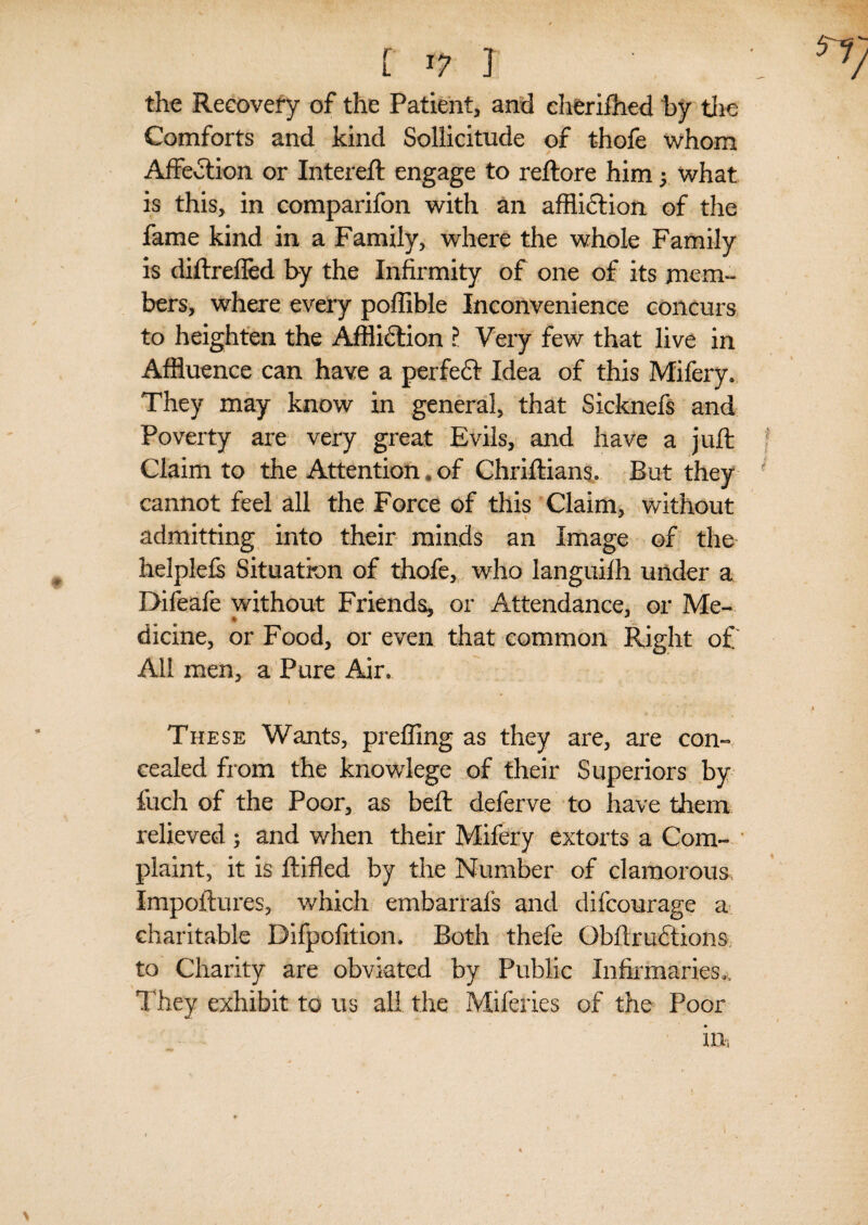 f l? ] the Recovery of the Patient, and eherifhed by the Comforts and kind Sollicitude of t-hofe whom Affection or Intereft engage to reftore him y what is this, in comparifon with an affliction of the fame kind in a Family, where the whole Family is diftreffed by the Infirmity of one of its mem¬ bers, where every poffible Inconvenience concurs to heighten the Affliction r Very few that live in Affluence can have a perfect Idea of this Mifery. They may know in general, that Sicknefs and Poverty are very great Evils, and have a juft Claim to the Attention, of Chriftians. But they cannot feel all the Force of this Claim, without admitting into their minds an Image of the helplefs Situation of thofe, who languilh under a Bifeafe without Friends, or Attendance, or Me¬ dicine, or Food, or even that common Right o£ All men, a Pure Air. These Wants, preffing as they are, are con¬ cealed from the knowlege of their Superiors by fiich of the Poor, as beft deferve to have them relieved ; and when their Mifery extorts a Com¬ plaint, it is ftifled by the Number of clamorous. Impoftures, which embarrals and difcourage a charitable Bifpofition. Both thefe Obftruftions to Charity are obviated by Public Infirmaries,. They exhibit to us all the Miferies of the Poor