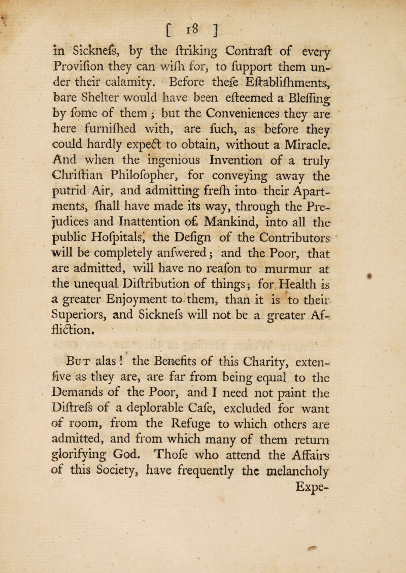 [ 18 ] in Sicknefs, by the ftriking Contraft of every Provifion they can wifh for, to fupport them un¬ der their calamity. Before thefe Eftablifhments, bare Shelter would have been efteemed a Blefling by feme of them; but the Conveniences they are here furnifhed with, are fuch, as before they could hardly expedl to obtain, without a Miracle. And when the ingenious Invention of a truly Chriflian Philofopher, for conveying away the putrid Air, and admitting frefh into their Apart¬ ments, fhall have made its way, through the Pre¬ judices and Inattention of Mankind, into all the public Hofpitals' the Defign of the Contributors will be completely anfwered; and the Poor, that are admitted, will have no reafon to murmur at the unequal Diftribution of things; for Health is a greater Enjoyment to them, than it is to their Superiors, and Sicknefs will not be a greater Af¬ fliction. t But alas ! the Benefits of this Charity, exten- five as they are, are far from being equal to the Demands of the Poor, and I need not paint the Diftrefs of a deplorable Cafe, excluded for want of room, from the Refuge to which others are admitted, and from which many of them return glorifying God. Thofe who attend the Affairs of this Society, have frequently the melancholy Expe- >