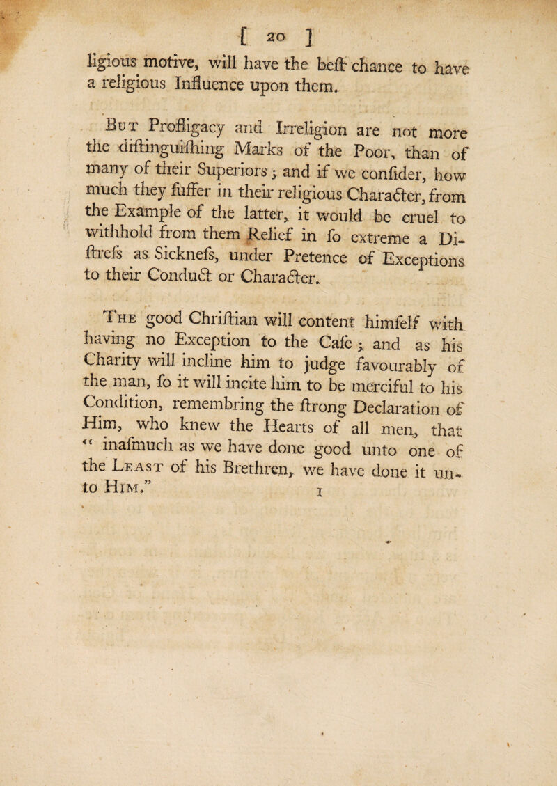 [ ] ligious motive, will have the belt chance to have a religious Influence upon them. But Profligacy and Irreligion are not more the diftinguiihing Marks of the Poor, than of many of their Superiors j and if we confider, how mucn they fiiffer in their religious Character, from the Example of the latter,, it would be cruel to withhold from them Relief in fo extreme a Di- ftrefs as Sicknefs, under Pretence of Exceptions to their Conduct or Character. The good Chriftian will content himfelf with having no Exception to the Cafe ^ and as his Chanty will incline him to judge favourably ox the man, fo it will incite him to be merciful to his Condition, remembring the ftrong Declaration of Him, who knew the Hearts of all men, that mafmuch as we have done good unto one qC the Least of his Brethren, we have done it un¬ to Him.” t