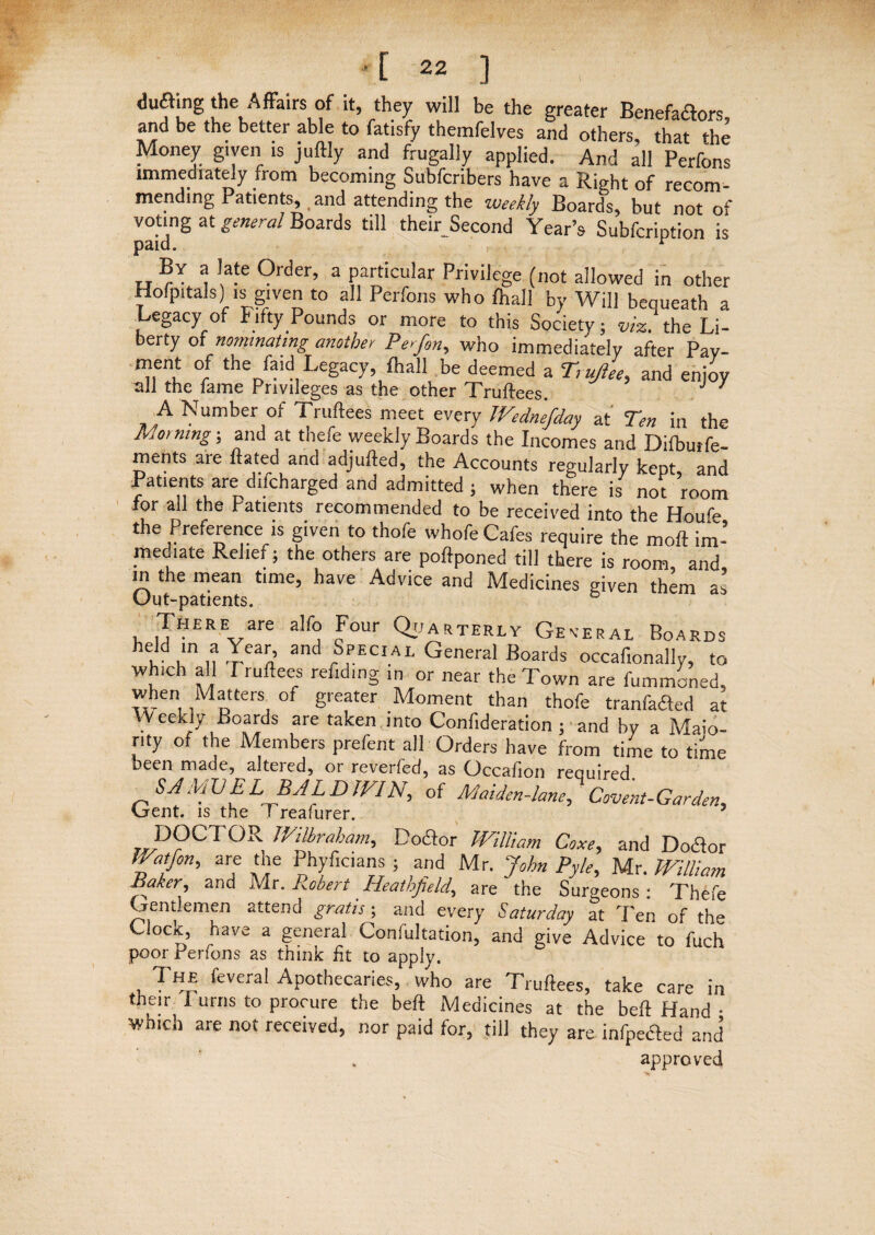 diifting the Affairs of it, they will be the greater Benefatfors, and be the better able to fatisfy themfelves and others, that the Money given is juftly and frugally applied. And all Perfons immediately from becoming Subfcribers have a Right of recom¬ mending Patients, and attending the weekly Boards, but not of voting at general Boards till their Second Year’s Subfcription is paid. r By a late Order, a particular Privilege (not allowed in other Hofpitals) is given to all Perfons who fhall by Will bequeath a fl . ^C * ^ * 7 /*• Society; viz. the Li- berty of nominating another Perfin, who immediately after Pay- ment of the faid Legacy, fhall be deemed a Tmjlee, and enjoy ml the fame Privileges as the other Truftees. J 7 A Number of Truftees meet every JVednefday at Ten in the Morning-, and at thefe weekly Boards the Incomes and Difbutfe- ments are ftated and adjufted, the Accounts regularly keDt and Patterns are difcharged and admitted ; when there isy no? room for all the Patients recommended to be received into the Houfe the Preference is given to thofe whofe Cafes require the moft im¬ mediate Relief; the others are poftponed till there is room and in the mean time, have Advice and Medicines given them as Uut-patients. , ,THERare a,f° Jour Quarterly General Boards held in a Year, and Special General Boards occaf.onally, to which all I ruftees refiding in or near the Town are fummoned, when Matters of greater Moment than thofe tranfafted at Weekly Boards are taken into Confideration ; and by a Majo¬ rity of the Members prefent all Orders have from time to time been made, alteied, or reverfed, as Occafion required SAMVEL BALDWIN, of Maiden-lane, Covent-Garden, Crent. is the 1 reafurer. 5 JVilhrahami Doftor William Coxe, and Doctor Watfon, are the Phyficians ; and Mr. John Pyle, Mr. William Baker, and Mr. Robert Heathfield, are the Surgeons: Thefe Gentlemen attend gratis; and every Saturday at Ten of the Clock, have a general Conlultation, and give Advice to fuch poor Perfons as think fit to apply. The fevera! Apothecaries, who are Truftees, take care in their I urns to procure the beft Medicines at the beft Hand • whicn are not received, nor paid for, till they are infpedled and approved