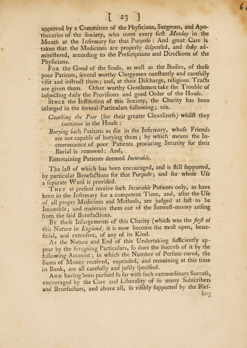 approved by a Committee of the Phyficians, Surgeons, and Apo¬ thecaries of the Society, who meet every firft Monday in the Month at the Infirmary for that Furpofe : And great Care is taken that the Medicines are properly difpenfed, and duly ad- miniftered, according to the Prefcriptions and Directions of the Phyficians. For the Good of the Souls, as well as the Bodies, of thefe poor Patients, feveral worthy Clergymen conftantly and carefully vifit and inftrut them; and, at their Difcharge, religious Trats are given them. Other worthy Gentlemen take the Trouble of infpeaing daily the Provifions and good Order of the rloufe. Since the Inftitution of this Society, the Charity has been inlarged in the feveral Particulars following; viz. Cloathing the Poor (for their greater CleanlinefsJ whilft they continue in the Houfe : Burying fuch Patients as die in the Infirmary, whofe Friends are not capable of burying them ; by which means the In¬ convenience of poor Patients procuring Security for their Burial is removed : And, Entertaining Patients deemed Incurable. The laft of which has been encouraged, and is ftill fupported, by particular Benefactions for that Purpofe; and for whofe Ufe a feparate Ward is provided. ' They at prefent receive fuch Incurable Patients only, as have been in the Infirmary for a competent Time, and, after the Ufe of all proper Medicines and Methods, are judged at laft to be Incurable; and maintain them out of the Intereft-money ariiing from the faid Benefactions. By thefe Inlargements of this Charity (which was thz firjl of this Nature in England) it is now become the moft open, bene¬ ficial, and extenfive, of any of its Kind. As the Nature and End of this Undertaking fufficiently ap¬ pear by the foregoing Particulars, fo does the Succefs of it by the following Account; in which the Number of Perfons cured, the Sums of Money received, expended, and remaining at this time in Bank, are all carefully and juftly fpecified. And having been purfued lo far witn fuch extraordinary Succefs, encouraged by the Care and Liberality of lo many Subfcribesrs and Benefactors, and above all, fo vifibly fupported by the BieL fins: f