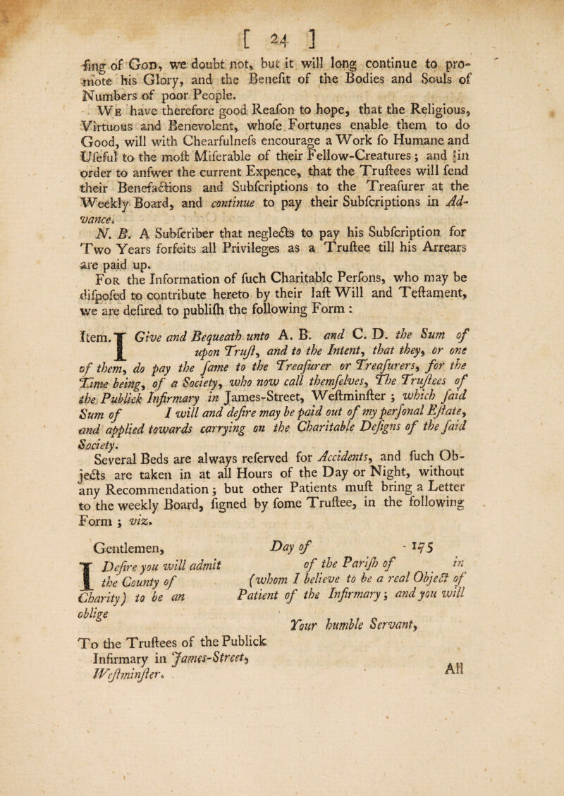 fmg of God, we doubt not, but it will long continue to pro¬ mote his Glory, and the Benefit of the Bodies and Souls of Numbers of poor People. We have therefore good Reafon to hope, that the Religious, Virtuous and Benevolent, whofe Fortunes enable them to do Good, will with Chearfulnefs encourage a Work fo Humane and Ufeful to the moll Miferable of their Fellow-Creatures; and fill order to anfwer the current Expence, that the Truftees will fend their Benefactions and Subfcriptions to the Treafurer at the Weekly Board, and continue to pay their Subfcriptions in Ad¬ vance* N. B. A Subscriber that negleCts to pay his Subfcription for Two Years forfeits all Privileges as a Truftee till his Arrears are paid up. For the Information of fuch Charitable Perfons, who may be difpofed to contribute hereto by their laft Will and Teftament, we are defired to publifh the following £ orm : Item.T Give and Bequeath unto A. B. and C. D. the Sum of upon Truft, and to the Intent, that they, or one of them, do pay the fame to the Treafurer or Treafurers, for the Time being, of a Society, who now call themfelves, The Truftees of the Publick Infirmary in James-Street, Weftminfter ; which faid Sum of I will and defire may be paid out of my perjonal Eftate, and applied towards carrying on the Charitable Defigns of the faid Society. Several Beds are always referved for Accidents, and fuch Ob« je&s are taken in at all Hours of the Day or Night, without any Recommendation; but other Patients muft bring a Letter to the weekly Board, figned by fome Truftee, in the following Form ; viz. Gentlemen, I Defire you will admit the County of Charity) to be an oblige Day of - 1-75 of the Parijh of in (whom I believe to be a real Objelf of Patient of the Infirmary; and you will / Tour humble Servant, To the Truftees of the Publick Infirmary in James-Street$ Weftminfter*