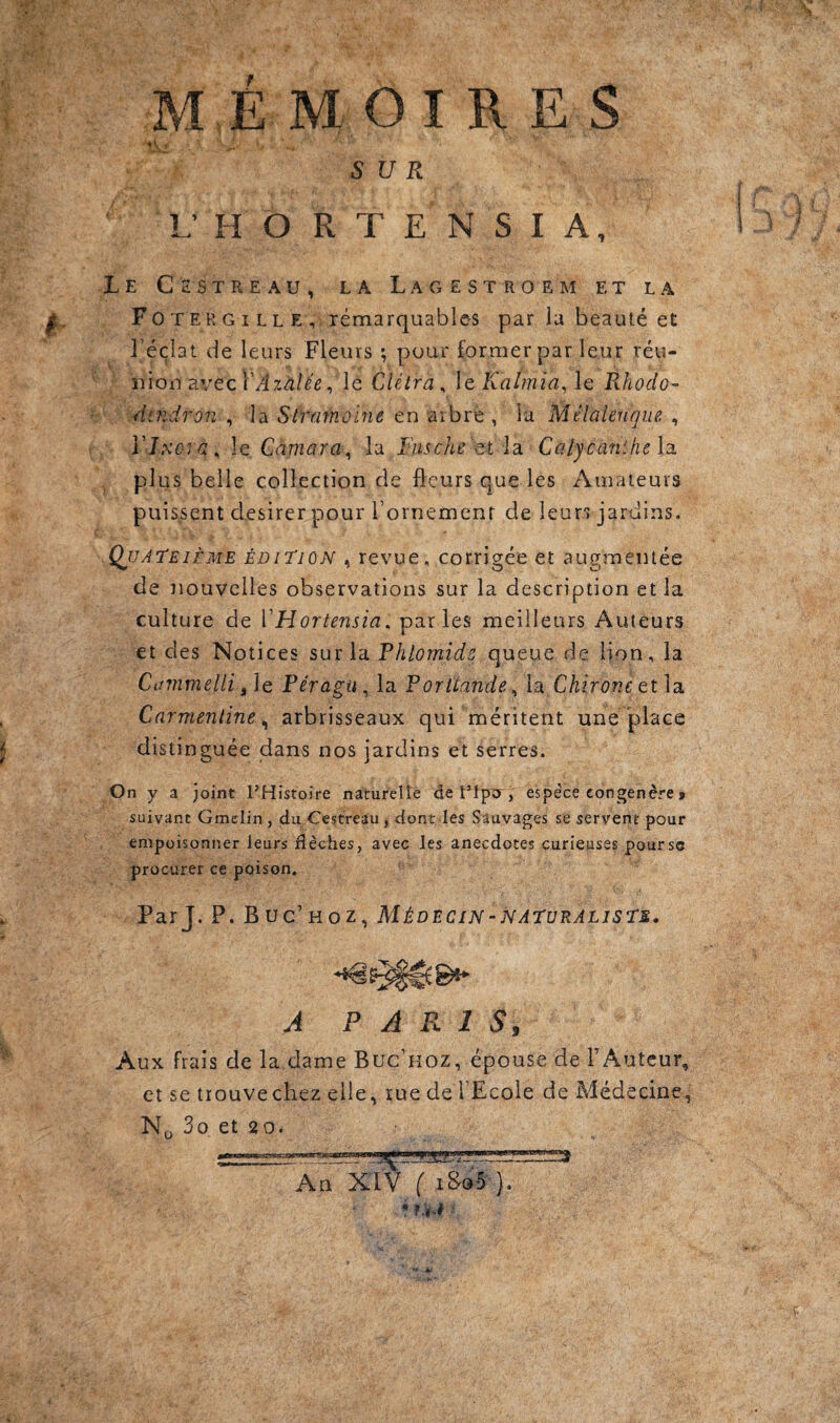 SUR U HORTENSIA, Le Cestreau, la Lagestroem et la Fotergille, rémarquables par ia beauté et l’éclat de leurs Fleurs ; pour former par leur réu- moû d.vecVAzàlée ^ lé CAétra^ ]q Kalînia,\Q Rhodo- Aindron , la Stramoine en arbre, la Mélalenque. , Vlxoïa^ le Càmara^ la Fiische st la Caiycanthe la. plus belle collection de fleurs que les Amateurs puissent desirer pour l’ornemenr de leurs jardins. Qjjateième édition , revue, corrigée et augmentée de nouvelles observations sur la description et la culture de VHortensia. parles meilleurs Auteurs et des Notices sur la Phlomide queue de lion, la Cammelli /[q Féragu^ la Portlande^ ia Chirone etla. Carmenline ^ arbrisseaux qui méritent une place distinguée dans nos jardins et serres. On y a joint l’Histoire naturelle de Tlpo , espece congénère > suivant Gmelin, du Cestreau, dont. les Sauvages se servent pour empoisonner leurs flèches, avec les anecdotes curieuses poursc procurer ce poison. Par J. P. Buc’hoz, Médecin-naturaliste. A PARIS, Aux frais de la dame Buc’hoz, épouse de TAutcur, et se tiouvechez elle, rue de l’Ecole de Médecine, No 3o et 20. An XIV ( 1895 ).