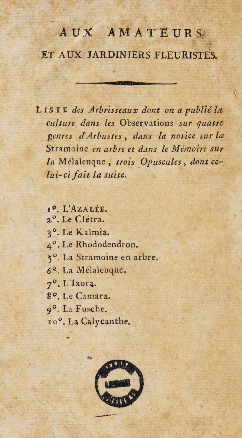 AUX AMATEURS; ET AUX JARDINIERS FLEURISTES, Liste des Arbrisseaux dont on a fublié la culture dans les Observations sur quatre genres d'Arbustes, dans la notice sur la Stramoine en arbre et dans le Mémoire sur la Mélaleuque , trois Opuscules , dont ce¬ lui-ci fait la suite. LAzalée. Z®. Le Cîétra. 3*^. Le Kalmia. 4®. Le Rhododendron. '5^. La Scramoine en arbre. 6^. La Mélaleuquè, 7^. L’ixora. Le Camara. 9®. La Fusebe, 10®. La Calycanthe^