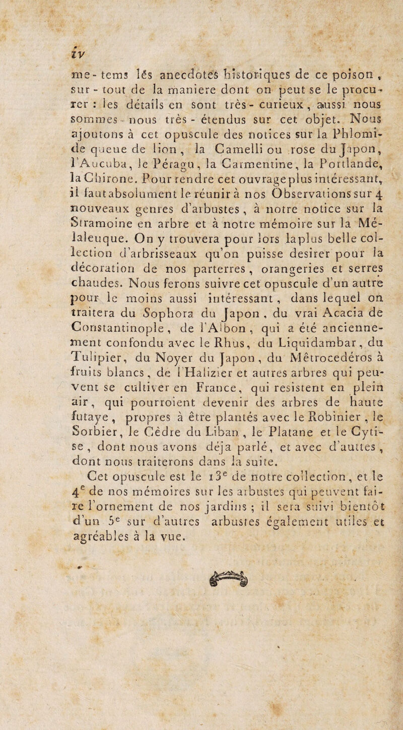me - tems lés anecdotes historiques de ce poison , sur - tout de la maniéré dont on peut se le procu¬ rer : ies détails en sont très - curieux , aiussi nous sommes-nous très - étendus sur cet objet. Nous ajoutons à cet opuscule des notices sur la Phlomi- de queue de lion, la Cameili ou rose du Japon, l’Aucuba, le Péragu, la Carraeniine, la Portlande, la Gbirone. Pour rendre cet ouvrageplusintéressant, il laut absolument le réunir à nos Observations sur 4 nouveaux genres d’arbustes , à notre notice sur la Straraoine en arbre et à notre mémoire sut la Mé- laleuque. On y trouvera pour lors laplus belle col¬ le ction d’arbrisseaux qu’on puisse désirer pour la décoration de nos parterres, orangeries et serres chaudes. Nous ferons suivre cet opuscule d’un autre pour le moins aussi intéressant , dans lequel on traitera du 5ophora du Japon , du vrai Acacia de Constantinople, de l’Aibon, qui a été ancienne¬ ment confondu avec le Rhus, du Liquidambar, du Tulipier, du Noyer du Japon, du Mêtrocedéros à Iruits blancs, de l’Halizier et autres arbres qui peu¬ vent se cultiver en France, qui résistent en plein air, qui pourroient devenir des arbres de haute futaye , propres à être plantés avec le Robinier , le Sorbier, le Cèdre du Liban , le Platane et le Cyti¬ se , dont nous avons déjà parlé, et avec d’auttes , dont nous traiterons dans la suite. Cet opuscule est le i3^ de notre collection, et le 4^ de nos mémoires sur ies arbustes qui peuvent fai¬ re l’ornement de nos jardins ; il sera suivi bientôt d’un 5^ sur d’autres arbustes ég^aîement utiles et agréables à la vue.