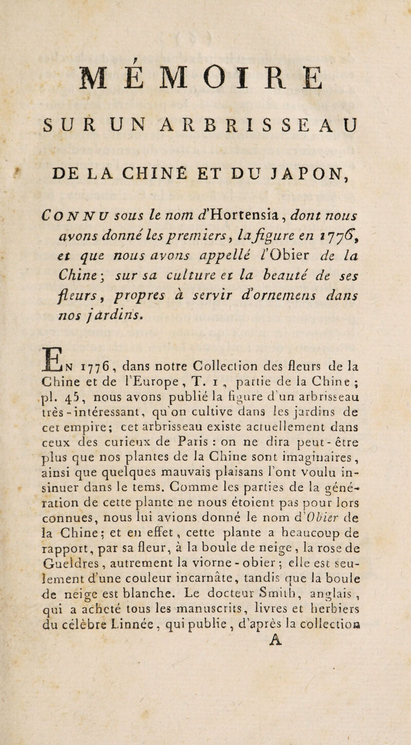 MÉMOIRE SUR UN ARBRISSEAU DE LA CHINÉ ET DU JAPON, Connu sous, le nom ^f’Hortensia, dont nous avons donné les premiers y la figure en 277^, et que nous avons appelle /'Obier de la Chine, sur sa culture et la beauté de ses fleurs y propres à servir dornemens dans nos jardins, R N 1776, dans notre Colleclion des fleurs de la Chine et de l’Europe , T. i , partie de la Chine ; .pl. 45, nous avons publié la figure d’un arbrisseau très - intéressant, qu’on cultive dans les jardins de cer empire; cet arbrisseau existe actuellement dans ceux des curieux de Paris : on ne dira peut-être plus que nos plantes de la Chine sont imaginaires, ainsi que quelques mauvais plaisans l’ont voulu in¬ sinuer dans le tems. Comme les parties de la géné^ ration de cette plante ne nous étoient pas pour lors connues, nous lui avions donné le nom d’O^i^r de la Chine; et en effet, cette plante a beaucoup de rapport, par sa fleur, à la boule de neige , la rose de Gueidres, autrement la viorne - obier ; elle est seu¬ lement d’une couleur incarnate, tandis que la boule de neise est blanche. Le docteur Smith, ane;lais , qui a acheté tous les manuscrits, livres et herbiers du célèbre Linnée , qui publie , d’après la collectioa