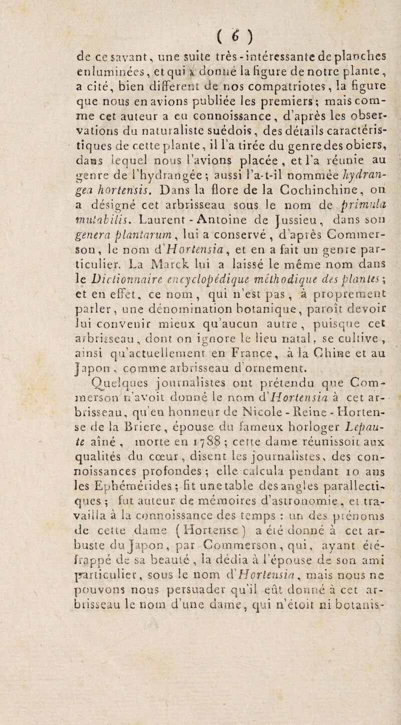 de ce savant ^ une suite très-intéressante de planclies enluminées, et qui k donné la figure de notre plante, a cité, bien différent de nos compatriotes, la figure que nous en avions publiée les premiers'; mais com¬ me cet auteur a eu connoissance, d’après les obser¬ vations du naturaliste suédois, des détails caractéris¬ tiques de cette plante, il l’a tirée du genredes obiers, dans lequel nous l’avions placée, et l’a réunie au genre de l’hydrangée; aussi l’a-t-il nommée hydran- gea hortensis. Dans la flore de la Cochinchine, on a désigné cet arbrisseau sous le nom de primiUa mutahilis. Laurent - Antoine de Jussieu, dans son généra planîarum ^ lui a conservé, d’après Commer- son, le nom d'Hortensia ^ et en a fait un genre par¬ ticulier. La Marck lui a laissé le même nom dans le Dictionnaire encyclopédique méthodique des plantes \ et en effet, ce nom, qui n’est pas, à proprement parler, une dénomination botanique, paroît devoir lui convenir mieux qu’aucun autre, puisque cet arbriEseau, dont on ignore le lieu natal, se cultive , ainsi qu’actuellemenr en France, à la Chine et au Japon, comme arbrisseau d’ornement. O^uelques journalistes ont préterrdu que Com- merson n’avoit donné le nom d'Hortensia à cet ar¬ brisseau, qu’en honneur de Nicole - Reine - Horten- se de la Briere, épouse du fameux horloger Lepau- te aîné , morte en 1788 ; cette dame réunissoit aux qualités du cœur, disent les journalistes, des con- noissances profondes; elle calcuka pendant 10 ans les Ephémérides ; fit une table des angles parallecti- ques ; fut auteur de mémoires d’astronomie, et tra¬ vailla à la connoissance des temps ; lUi des prénoms de cette dame (Hortense) a été donné à cet ar¬ buste du Japon, par Commerson , qui, ayant été- frappé de sa beauté , la dédia à l’épouse de son ami particulier, sous le nom cï Hortensia ^ mais nous ne yjouvons nous persuader qu'il eût donné à cet ar¬ brisseau le nom d’une dame, qui n’éioît ni boiaiiis-
