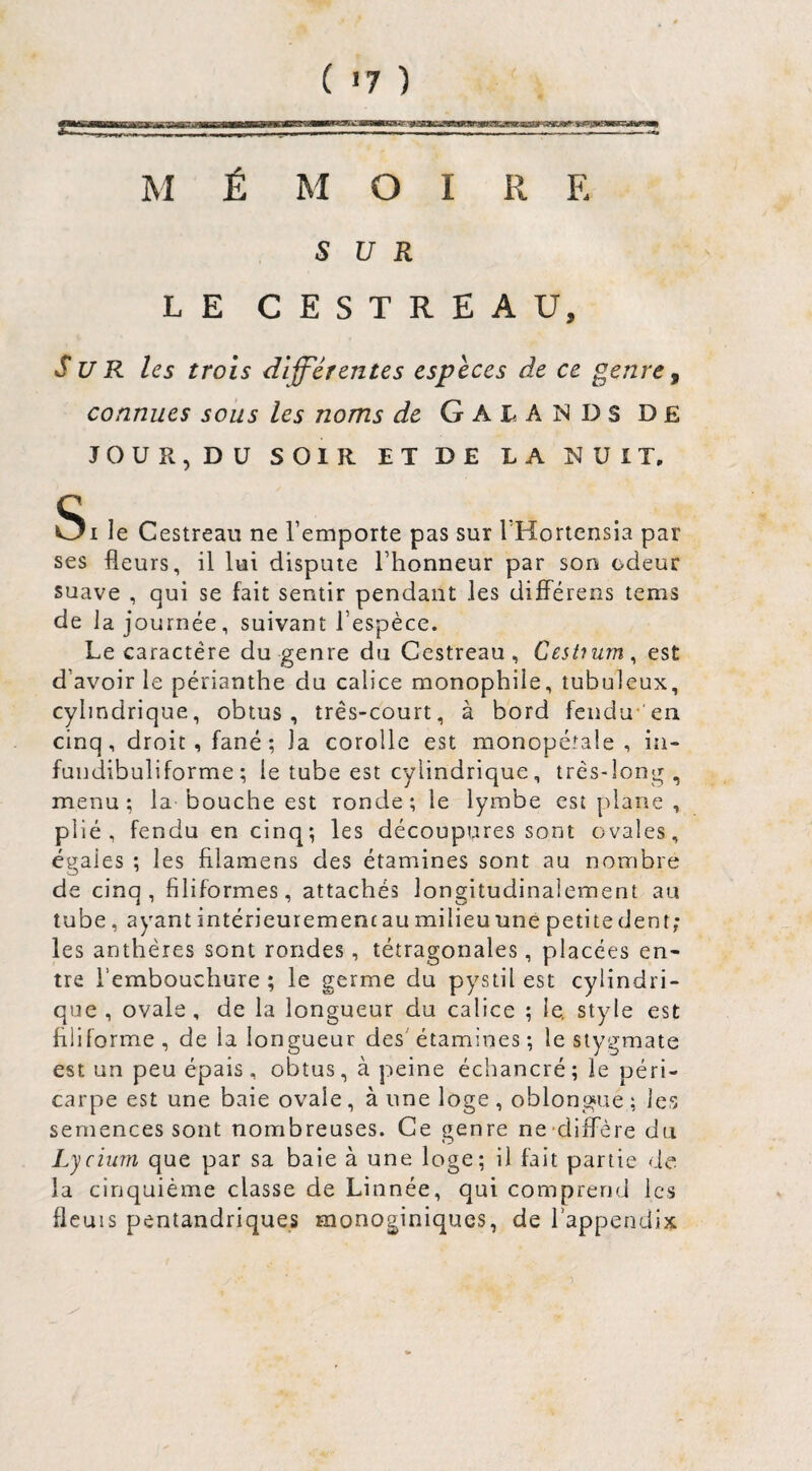 M É B«aMR9s^'nMii.uâr vigBfcFtTTWJ— a 1----a-in — - - MOI R E SUR LE CESTRËAU, Sur les trois diff'ér entes espèces de ce genre ^ connues sous les noms de Gal. ANDS DE JOUR, DU SOIR ET DE LA NUIT, Si le Cestreaii ne l’emporte pas sur l Hortensia par ses fleurs, il lui dispute l’honneur par son odeur suave , qui se fait sentir pendant les difFérens tems de la journée, suivant l’espèce. Le caractère du genre du Cestreau, Cestium^ est d’avoir le périanthe du calice monophile, tubuleux, cylindrique, obtus, très-court, à bord fendu-'en cinq, droit, fané ; la corolle est monopéîale , in- fundibuliforme; le tube est cylindrique, très-long, menu; la bouche est ronde; le lymbe est plane , plié, fendu en cinq; les découpures sont ovales, égales ; les filamens des étamines sont au nombre de cinq, filiformes, attachés longitudinalement au tube, ayant intérieurement au milieu une petitedent; les anthères sont rondes, tétragonales, placées en¬ tre l’embouchure ; le germe du pystil est cylindri¬ que , ovale, de la longueur du calice ; le. style est filiforme , de la longueur des' étamines ; le slygmate est un peu épais , obtus, à peine échancré ; le péri¬ carpe est une baie ovale, à une loge , oblongue ; les semences sont nombreuses. Ce genre ne-diffère du Lycium que par sa baie à une loge; il fait partie de la cinquième classe de Linnée, qui comprend les fleuis pentandriques monoginiques, de i’appendix
