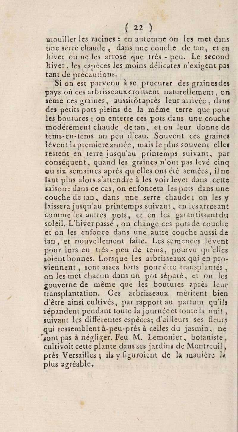 Brouiller îcs racines : en automne on les met dans une serre chaude , dans une couche de tan, et en hiver on ne les arrose que très - peu. Le second hiver , les espèces ies moins délicates n’exigent pas tant de précautions. Si on est parvenu à se procurer des graînesdes pays où ces arbrisseauxeroissent naturellement, on sème CCS graines, aussitôtaprès leur arrivée , dans des petits pots pleins de la même terre que pour les boutures : on enterre ces pots dans une couche modérément; chaude detan, et on leur donne de tems-en-tems un peu d'eau. Souvent ces graines lèvent la première année, mais le plus souvent elles lestent en terre jusqu’au printemps suivant, par conséquent, quand les graines n’ont pas levé cinq ou six semaines après qu’elles ont été semées, il ne faut plus alors s’attendre à les voir lever dans cette saison : dans ce cas, on enfoncera les pots dans une couche de tan, dans une serre chaude ; on les y laissera jusqu’au printemps suivant, en iesarrosant comme les autres pots, et en les gararitissantdu soleil. L’hiver passé , on change ces pots de couche et on les enfonce dans une autre couche aussi de tan, et nouvellement faite. Les semences lèvent pour lors en très - peu de tems, pourvu qu’elles soient bonnes. Lorsque les arbrisseaux qui en pro¬ viennent , sont assez forts pour être transplantés , on les met chacun dans un pot séparé, et on les gouverne de même que ies boutuies après leur transplantation. Ces arbrisseaux méritent bien d’être ainsi cultivés, par rapport au parfum qu’ils l'épandent pendant toute la journée et toute la nuit , suivant les différentes espèces; d’ailleurs ses fleurs qui ressemblent à-peu-près à celles du jasmin, ne ‘’âont pas à négliger. Feu M. Lemonier, botaniste, cultivoit cette plante dans ses jardins de Montreuil, près Versailles; iis y figuroieat de la manière la plus agréable*