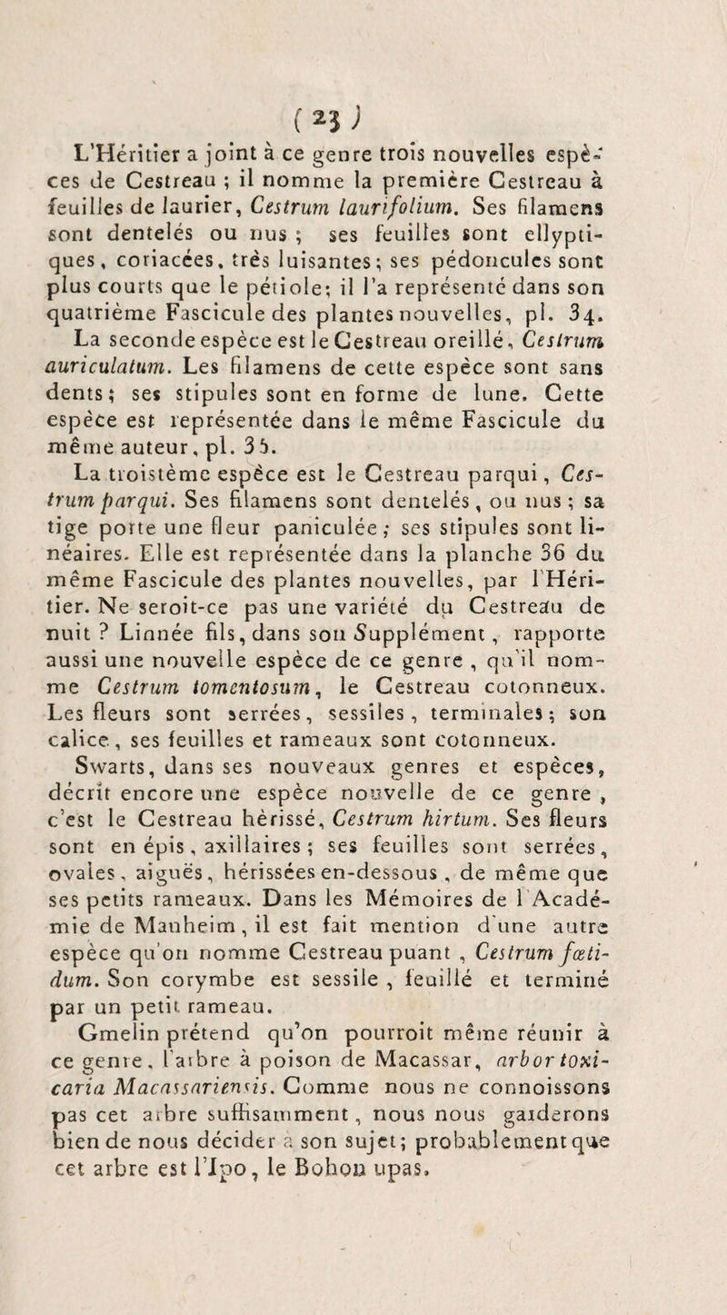 L’Héritier a joint à ce genre trois nouvelles espè» ces de Cestreau ; il nomme la première Gesireau à feuilles de laurier, Cestrum laurïfolium. Ses filaraens sont dentelés ou nus ; ses feuilles sont ellypti- ques, coriacces, très luisantes; ses pédoncules sont plus courts que le pétiole; il l’a représenté dans son quatrième Fascicule des plantes nouvelles, p 1.34. La seconde espèce est le Cestreau oreille, Cestrum auricülatum. Les filamens de cette espèce sont sans dents; ses stipules sont en forme de lune. Cette espèce est représentée dans le même Fascicule du même auteur, pl. 3 5. La tioistème espèce est le Cestreau parqui, Ces¬ trum par qui. Ses filamens sont dentelés, ou nus; sa tige porte une fleur paniculée ; ses stipules sont li¬ néaires. Elle est représentée dans la planche 36 du. même Fascicule des plantes nouvelles, par l'Héri¬ tier. Ne seroit-ce pas une variété du Cestreau de nuit? Linnée fils, dans son Supplément, rapporte aussi une nouvelle espèce de ce genre , qu'il nom¬ me Cestrum tomentosumle Cestreau cotonneux. Les fleurs sont serrées, sessiles, terminales; son calice, ses feuilles et rameaux sont cotonneux. Swarts, dans ses nouveaux genres et espèces, décrit encore une espèce nouvelle de ce genre , c’est le Cestreau hérissé, Cestrum hirtum. Ses fleurs sont en épis, axillaires ; ses feuilles sont serrées, ovales, aiguës, hérissées en-dessous , de même que ses petits rameaux. Dans les Mémoires de l Acadé- mie de Manheim, il est fait mention d'une autre espèce qu’on nomme Cestreau puant , Cestrum fœti- dum. Son corymbe est sessile , feuillé et terminé par un petit rameau. Gmelin prétend qu’on pourroit même réunir à ce genre, l’arbre à poison de Macassar, arbor toxi- caria Macassariensis. Gomme nous ne connoissons pas cet arbre suffisamment, nous nous garderons bien de nous décider a son sujet; probablement que cet arbre est l’ipo, le Bohon upas.