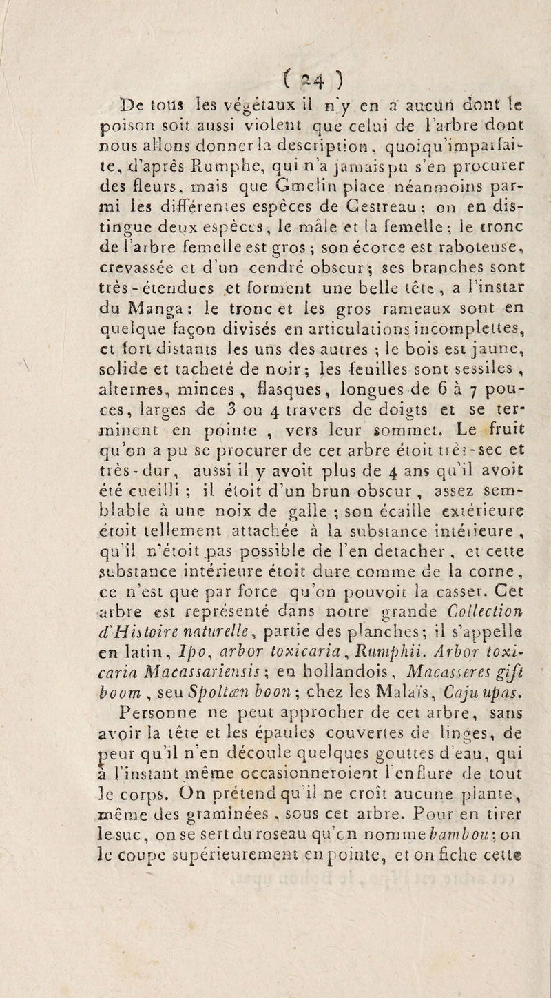 De tous les végétaux U e'y en a aucun dont le poison soit aussi violent que celui de l’arbre dont nous allons donner la description, quoiqu’impaifai- te, .d’après Ptuniphe, qui n’a jamaispu s’en procurer des fleurs, mais que Gmeliîi place néanmoins par¬ mi les difFérenies espèces de Gestreau; on en dis¬ tingue deux espèces, le mâle et ta lemelle; le tronc de l’arbre femelle est gros ; son écorce est raboteuse, crevassée et d’un cendré obscur ; ses branches sont très - étendues .et forment une belle tête, a l’instar du Manga: le tronc et les gros rameaux sont en quelque façon divisés en articulations incomplcttes, et fort distants les uns des autres ; le bois est jaune, solide et tacheté de noir; les feuilles sont sessiles , aiternres, minces , fiasques, longues de 6 à 7 pou¬ ces, larges de 3 ou 4 travers de doigts et se ter¬ minent en pointe , vers leur sommet. Le fruit qu’on a pu se procurer de cet arbre étoii très-sec et très-dur, aussi il y avoit plus de 4 ans qu’il avoit été cueilli *, il éloit d’un brun obscur , assez sem¬ blable à une noix de galle ; son écaille extérieure étoit tellement attachée à la substance intéiieure , qu’il n’étoitpas possible de l’en detacber , cl cette substance intérieure étoit dure comme de la corne, ce n’est que par force qu’on pouvoir la casser. Cet arbre est représenté dans notre grande Collection d'Histoire naturelle^ partie des planches; il s’appelle en latin, Ipo^ arhor toxicaria ^ Rumphii. Arbor toxi- caria Macassariensis ; en hollandois, Macasseres gijl boom , seu Spoltæii boon ; chez les Malaïs, Caju upas. Personne ne peut approcher de cet arbre, sans avoir la tête et les épaules couvertes de linges, de peur qu’il n’en découle quelques gouttes d’eau, qui a l’instant même occasionneroient l’enflure de tout le corps. On prétend qu’il ne croît aucune plante, même des graminées , sous cet arbre. Pour en tirer le suc, on se sert du roseau qu’en nomme on le coupe supérieuremeiit en pointe, et on fiche cetl®