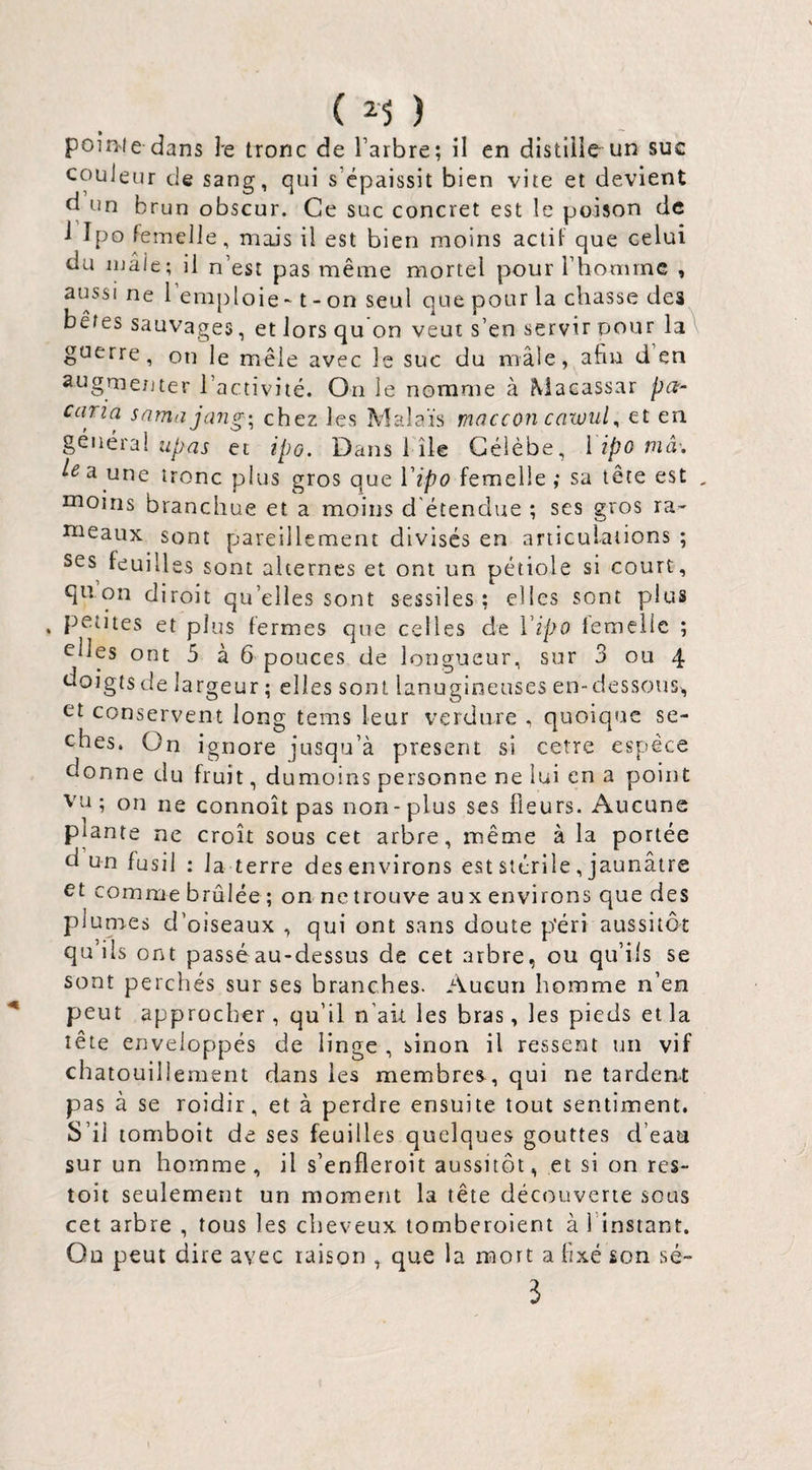 ( ) pointe dans Je tronc de Tarbre; il en distliie un suc couleur de sang, qui s’épaissit bien vite et devient d un brun obscur. Ce suc concret est le poison de i Ipo femelle, mais il est bien moins actif que celui du mâle; il n’est pas même mortel pour l’homme , aussi ne l emj)loie ~ t - on seul que pour la chasse des bêtes sauvages, etlorsquon veut s’en serviroour la\ guerre, on le mêle avec le suc du mâle, afin d’en augmetjter l’activité. On le nomme à Macassar pa- caria sama jang\ chez les Malaïs maccon cawul^ et en général et ipo. Dans I île Gélèbe, i ipo mâ'. a une tronc plus gros que Vipo femelle ; sa tête est , nioins branchue et a moins d'étendue ; ses gros ra¬ meaux sont pareillement divisés en articulations ; ses^ feuilles sont alternes et ont un pétiole si court, qn on diroit qu’elles sont sessiles ; elles sont plus petites et plus fermes que celles de Vipo iemelic ; elles ont 5 à 6 pouces de longueur, sur 3 ou 4 ooigts de largeur ; elles sont lanugineuses en-dessous, et conservent long tems leur verdure , quoique sé¬ chés. On ignore jusqu’à présent si cetre espèce donne du fruit, dumoins personne ne lui en a point VU; on ne connoît pas non-plus ses Heurs. i\ucune plante ne croît sous cet arbre, même à la portée d un fusil ; la terre des environs est stérile, jaunâtre et comme brûlée ; on ne trouve aux environs que des plumes d’oiseaux , qui ont sans doute p'érî aussitôt qu’ils ont passé au-dessus de cet arbre, ou qu’ils se sont perchés sur ses branches. Aucun homme n’en peut approcher, qu’il n’ak les bras, les pieds et la tête enveloppés de linge , sinon il ressent un vif chatouillement dans les membres, qui ne tardent pas à se roidir, et à perdre ensuite tout sentiment. S’il lomboit de ses feuilles quelques gouttes d’eau sur un homme, il s’enfleroit aussitôt, et si on rcs- toit seulement un moment la tête découverte sous cet arbre , tous les cheveux tomberoient à l’instant. Ou peut dire avec raison , que la mort a fixé son sé- 3
