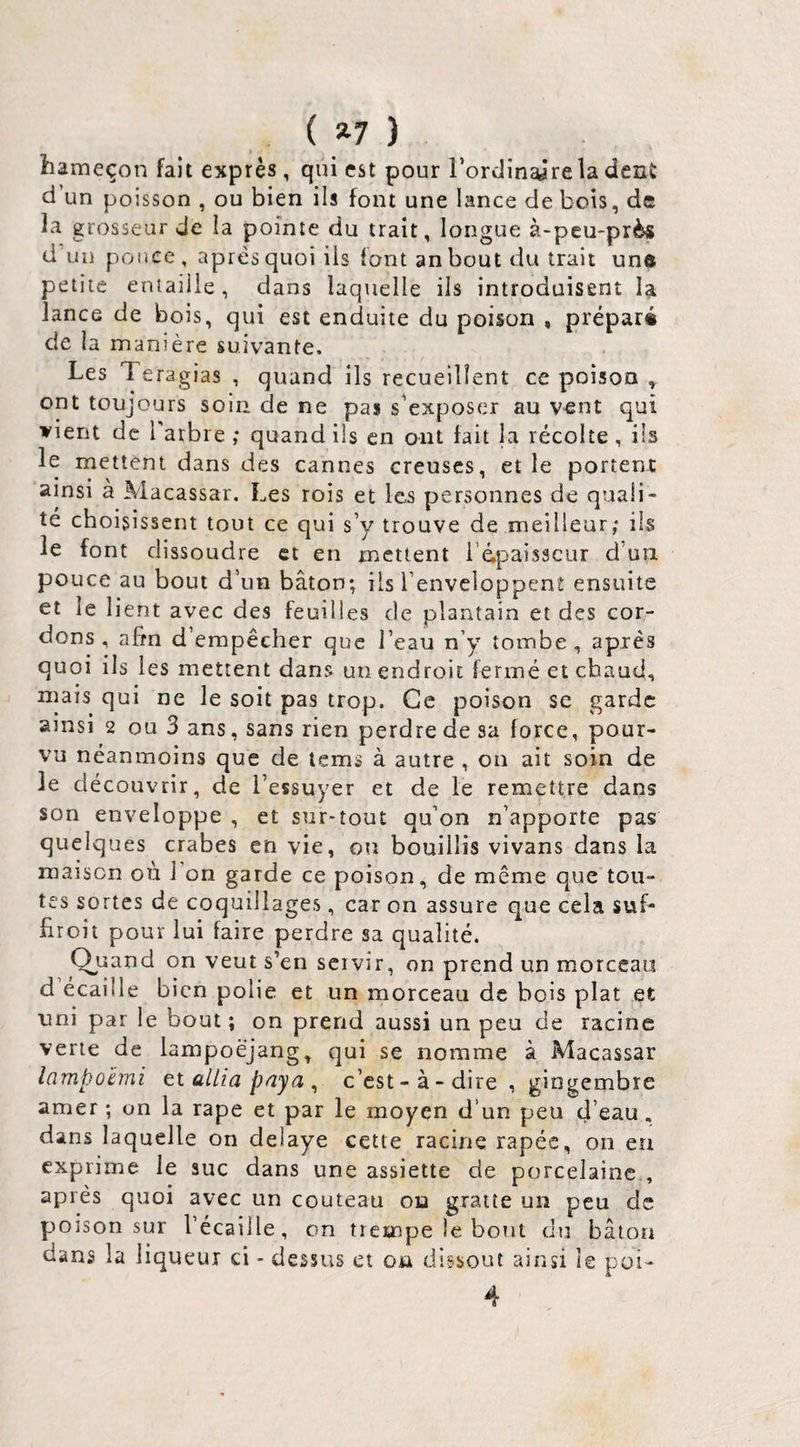 ( ^7 ) hameçon fait exprès, qui est pour rordinajrela dent d un poisson , ou bien ils font une lance de bois, de la grosseur de la pointe du trait, longue à-peu-près d’un ponce, après quoi ils font anbout du trait une petite entaille, dans laquelle ils introduisent la lance de bois, qui est enduite du poison , préparé de la manière suivante. Les Teragias , quand ils recueillent ce poison ^ ont toujours soin de ne pas s’exposer au vent qui vient de l’arbre ,* quand ils en ont fait la récolte , ils le mettent dans des cannes creuses, et le portent ainsi à Macassar. Les rois et les personnes de quali¬ té choisissent tout ce qui s’y trouve de meilleur; iis le font dissoudre et en mettent i épaisseur d’un pouce au bout d’un bâton; ils l’enveloppent ensuite et le lient avec des feuilles de plantain et des cor¬ dons , afin d empêcher que l’eau n’y tombe, après quoi ils les mettent dans un endroit fermé et chaud, mais qui ne le soit pas trop. Ce poison se garde ainsi 2 ou 3 ans, sans rien perdre de sa force, pour¬ vu néanmoins que de tems à autre , on ait soin de le découvrir, de l’essuyer et de le remettre dans son enveloppe , et sur-tout qu’on n’apporte pas quelques crabes en vie, ou bouillis vivans dans la maison où l’on garde ce poison, de même que tou¬ tes sortes de coquillages, car on assure que cela suf- firoit pour lui faire perdre sa qualité. Quand on veut s’en servir, on prend un morceau d écaille bien polie et un morceau de bois plat et uni par le bout; on prend aussi un peu de racine verte de lampoëjang, qui se nomme à Macassar lampûèmi ti allia paya ^ c’est - à - dire , gingembre amer ; on la râpe et par le moyen d’un peu d’eau, dans laquelle on délayé cette racine râpée, on en exprime le suc dans une assiette de porcelaine., après quoi avec un couteau on gratte un peu de poison sur l’écaille, on trempe le bout du bâton dans la liqueur ci - dessus et on dissout ainsi le poi- 4