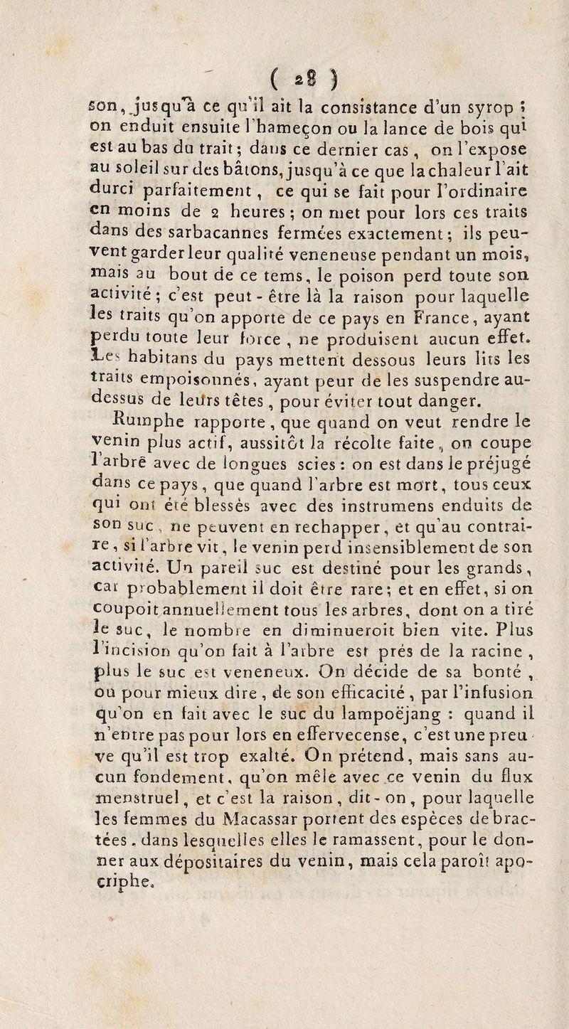 son, jusqu‘à ce qu’il ait la consistance d’un syrop î on enduit ensuite I hameçon ou la lance de bois qui est au bas du trait ; dans ce dernier cas, on l’expose au soleil sur des bâtons, jusqu’à ce que lachaleur l’ait durci parfaitement, ce qui se fait pour l’ordinaire en moins de 2 heures ; on met pour lors ces traits dans des sarbacannes fermées exactement; iis peu¬ vent garderleur qualité veneneuse pendant un mois, mais au bout de ce tems, le poison perd toute son activité; c’est peut - être là la raison pour laquelle les traits qu’on apporte de ce pays en France, ayant perdu toute leur force , ne produisent aucun effet. 1-es habitans du pays mettent dessous leurs lits les traits empoisonnés, ayant peur de les suspendre au- dessus de leilrs têtes, pour éviter tout danger. Rumphe rapporte, que quand on veut rendre le venin plus actif, aussitôt la récolte faite, 00 coupe 1 arbre avec de longues scies : on est dans le préjugé dans ce pays, que quand l’arbre est mort, tous ceux qui ont été blessés avec des instruraens enduits de son suc , ne peuvent en réchapper, et qu’au contrai¬ re 1 si l’arbre vit, le venin perd insensiblement de son activité. Un pareil suc est destiné pour les grands, car probablement il doit être rare; et en effet, si on coupoit annuellement tous les arbres, dont on a tiré le suc, le nombre en diminueroit bien vite. Plus l’incision qu’on fait à l’arbre est prés de la racine , plus le suc est veneneux. On décide de sa bonté , ou pour mieux dire , de son efficacité , par l’infusion qu’on en fait avec le suc du lampoëjang : quand il n’entre pas pour lors en effervecense, c’est une preu ve qu’il est trop exalté. On prétend, mais sans au¬ cun fondement, qu’on mêle avec.ee venin du flux menstruel, et c’est la raison , dit - on , pour laquelle les femmes du Macassar portent des espèces de brac¬ tées . dans lesquelles elles le ramassent, pour le don¬ ner aux dépositaires du venin, mais cela paroi? apo- criphe.