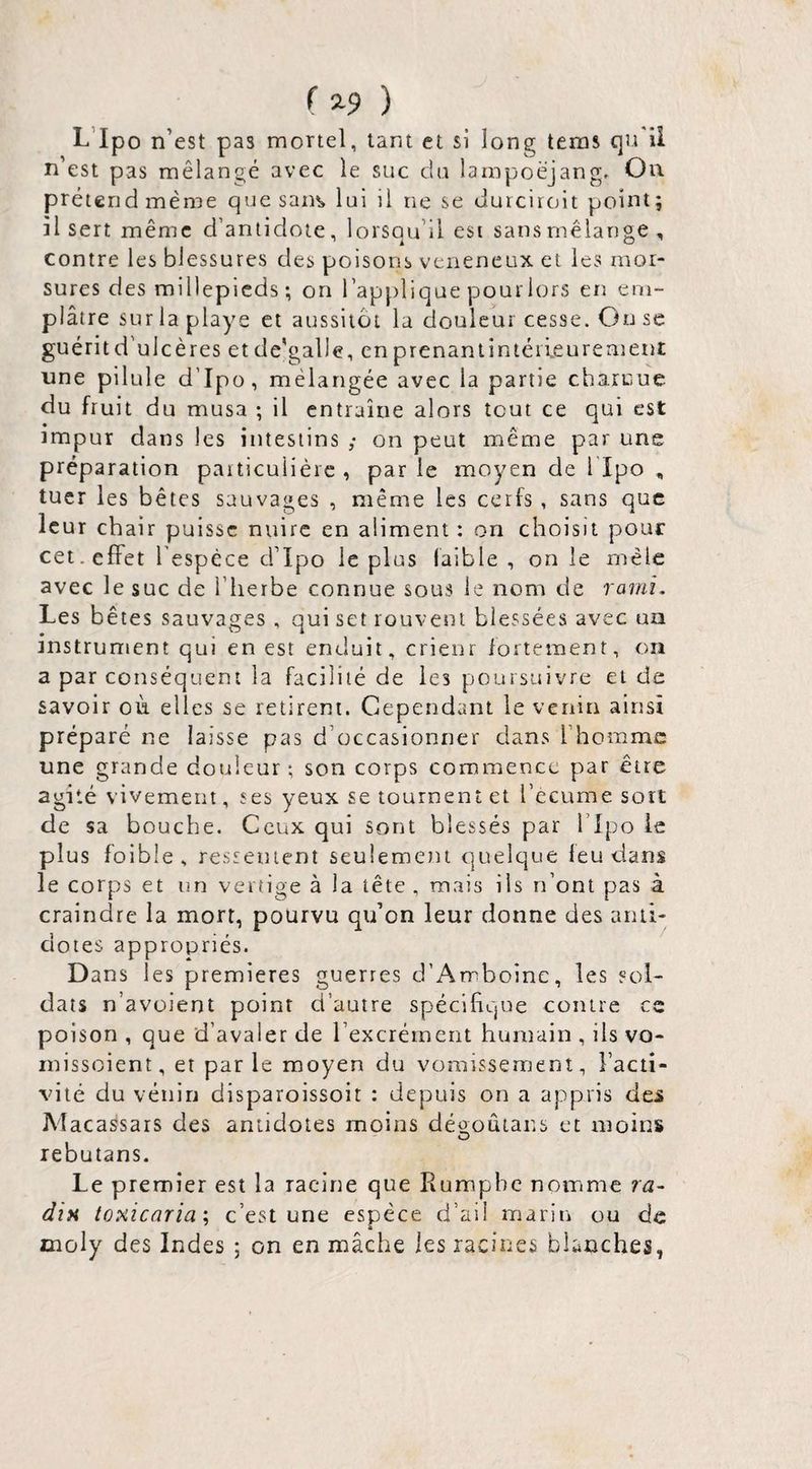 ( 2-9 ) L’ipo n’est pas mortel, tant et si long tems qu'il n est pas mélangé avec le suc du larnpoëjang. Ou prétend même quesan^ lui il ne se durcirait point; il sert même d’antidote, lorsqu’il est sansmêlange , contre les blessures des poisons veiieneux et les mor¬ sures des millepicds ; on l’applique pour lors en em¬ plâtre sur la playe cl aussitôt la douleur cesse. Ou se guéritd'ulcères et dc'galle, en prenantintéiieurement une pilule d’Ipo, mélangée avec la partie charnue du fruit du musa ; il entraîne alors tout ce qui est impur dans les intestins ,* on peut même par une préparation particulière, parle moyen de llpo , tuer les bêtes sauvages , même les cerfs , sans que leur chair puisse nuire en aliment : on choisit pour cet. effet l’espèce d’Ipo le plus faible, on le mêle avec le suc de l’herbe connue sous le nom de rami. Les b êtes sauvages , qui set rouvent blessées avec un instrument qui en est enduit, crienr fortement, on a par conséquent la facilité de les poursuivre et de savoir où. elles se retirent. Cependant le venin ainsi préparé ne laisse pas d’occasionner dans l’homme une grande douleur; son corps commence par être agité vivement, ses yeux se tournent et l’écume sort de sa bouche. Ceux qui sont blessés par l’Ipo le plus foible , ressentent seulemetu quelque feu dans le corps et un vertige à la tête , mais ils n’ont pas à craindre la mort, pourvu qu’on leur donne des aiiii- doies appropriés. Dans les premières guerres d’Amboine, les sol¬ dats n’avüient point d’autre spécifique contre ce poison , que d’avaler de l’excrément humain , ils vo- rnissoient, et parle moyen du vomissement, l’acti¬ vité du véiiirj disparoissoit : depuis on a appris des Macassars des antidotes moins déü;oûtans et moins rebutans. Le premier est la racine que Rumpbe noinme ra¬ dis tosicaria, c’est une espèce d’aii marin ou de moly des Indes ; on en mâche les racines blanches,