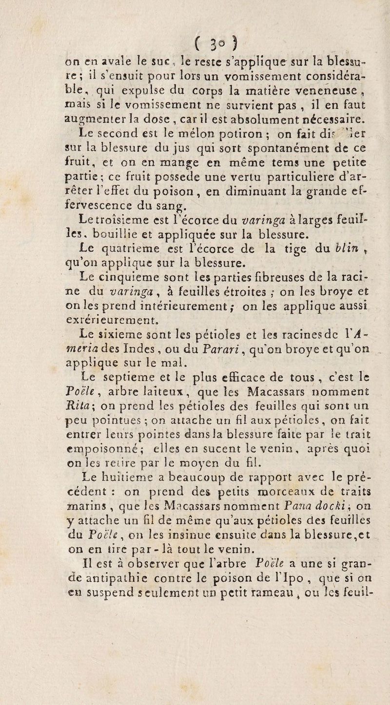 ( 3» ) on en avale le suc, le reste s’applique sur la blessu¬ re; il s’ensuit pour lors un vomissement considéra¬ ble, qui expulse du corps la matière venencuse , mais si le vomissement ne survient pas , il en faut augmenter la dose , car il est absolument nécessaire. Le second est le mélon potiron ; on fait dir ’ler sur la blessure du jus qui sort spontanément de ce fruit, et on en mange en même tems une petite partie; ce fruit possédé une vertu particulière d’ar¬ rêter l’elFet du poison, en diminuant la grande ef¬ fervescence du sang. Le troisième est l’écorce du varinga à larges feuil¬ les, bouillie et appliquée sut la blessure. Le quatrième est l’écorce de la tige du hlin » qu’on applique sur la blessure. Le cinquième sont les parties fibreuses de la raci¬ ne du varinga , à feuilles étroites ,* on les broyé et on les prend intérieurement ; on les applique aussi exrérieureraeut. Le sixième sont les pétioles et les racines de l'.^- mtria des Indes , ou du Farari, qu’on broyé et qu’on applique sur le mal. Le septième et le plus efficace de tous, c’est le To'éle ^ arbre laiteux, que les Macassars nomment Kita^ on prend les pétioles des feuilles qui sont un ^ peu pointues ; on attache un fil aux pétioles, on fait entrer leurs pointes dans la blessure faite par le trait empoisonné; elles en sucent le venin, après quoi on les retire par le moyen du hl. Le huitième a beaucoup de rapport avec le pré¬ cédent : on prend des petits morceaux de traits marins , que les Macassars nomment Pana docki ; on y attache un fil de même qu’aux pétioles des feuilles du Poêle, on les insinue ensuite dans la blessure,et on en tire par - là tout le venin. Il est à observer que l’arbre Poêle a une si gran¬ de antipathie contre le poison de l’ipo , que si on en suspend seulement un petit rameau ^ ou les feuil-