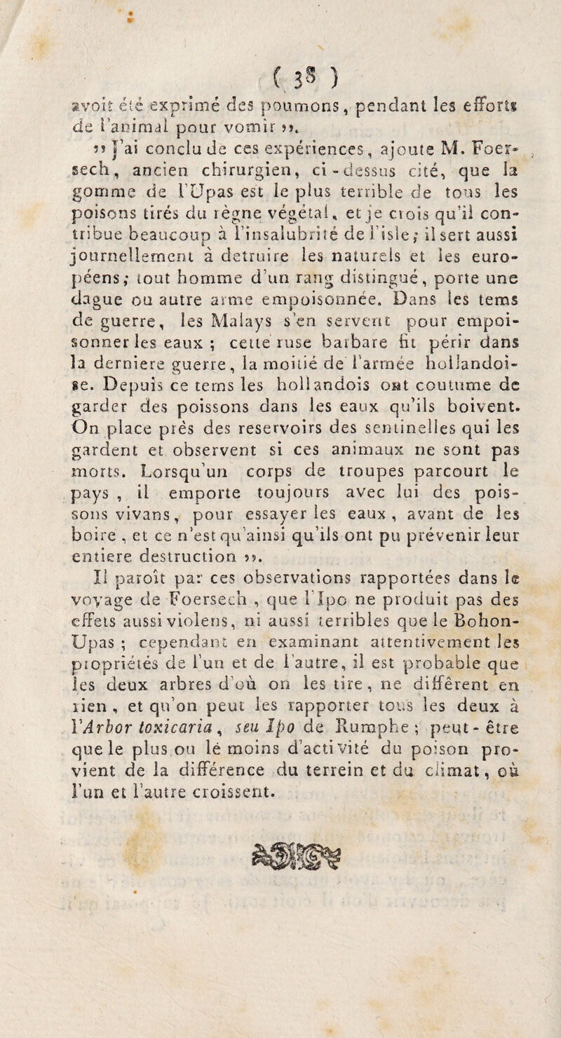 8V0U- été exprimé des poumons, pendant les efforts de i’aoimal pour vomir ?>. 5î l’ai conclu de ces expériences, ajoute M. Foer* sech, ancien chirurgien, ci-dessus cité, que la gomme de rUpas est le plus terrible de tous les poisons tirés du règne végétal, et je crois qu’il con» tribue beaucoup à i’insalubriîé de i’isle ; il sert aussi journellement à détruire les naturels et les euro- {)éens; tout homme d’un rang distingué, porte une dague ou autre arme empoisonnée. Dans les tems de guerre, les Malays s en servent pour empoi¬ sonner les eaux ; cette ruse barbare lit périr dans la derniere guerre, la moitié de l’armée hollandoi- se. Depuis ce tems les hoilandois OMt coutume de garder des poissons dans les eaux qu’ils boivent. On place prés des réservoirs des sentinelles qui les gardent et observent si ces animaux ne sont pas morts. Lorsqu’un corps de troupes parcourt le pays , il emporte toujours avec lui des pois¬ sons vivans, pour essayer les eaux, avant de les boire , et ce n’est qu’ainsi qu’ils ont pu prévenir leur entière destruction Il paroît par ces observations rapportées dans le voyage de Foersech , que Lipo ne produit pas des effets aussi violens, ni aussi terribles que le Bohon- Upas ; cependant en examinant attentivement les piopriétés de l’un et de l’autre, il est probable que les deux arbres d’où on les tire, ne différent en rien , et qu’on peut les rapporter tous les deux à VArbor toxicaria ^ seu îpo dt îlumphe ; peut-être que le plus ou lé moins d’activité du poison pro¬ vient de la différence du terrein et du climat, où l’un et l’autre croissent.