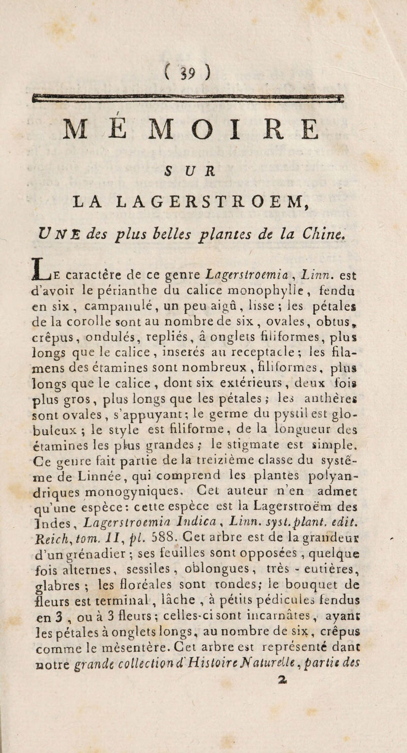 M E M O I RE SUR LA LAGERSTROEM, Uns des plus belles plantes de la Chine, HjE caractère de ce genre Lûgersiroemia, Linn. est d’avoir le périanthe du calice monophylie , fendu en six , campanule , un peu aigu , lisse ; les pétales de la corolle sont au nombre de six , ovales, obtus, crépus, ondulés, repliés, â onglets üüformes, plus longs que le calice, insérés au réceptacle; les flla- mens des étamines sont nombreux , filiformes, plus longs que le calice , dont six extérieurs, deux foi» plus gros, plus longs que les pétalesles anthères sont ovales , s’appuyant ; le germe du pystil est glo¬ buleux ; le style est filiforme, de la longueur des étamines les pkis grandes,* le stigmate est simple. Ce genre fait partie de la treizième classe du systè¬ me de Linnée, qui comprend les plantes polyan- driques monogyniques. Cet auteur n’en admet qu’une espèce: cette espèce est la Lagerstroëm des Indes, Lagerstroemid Indica y Linn. syst.plant, edit. Reichy tom. il, pl. 588. Cet arbre est de la grandeus d’un grénadier ; ses feuilles sont opposées, quelque fois alternes, sessiles, oblongues, très - eutières, glabres ; les floréales sont rondes,* le bouquet de £eurs est terminal, lâche , à pétits pédicules fendus en 3 , ou à 3 fleurs ; celles-ci sont incarnâtes ,< ayant les pétales à onglets longs, au nombre de six, crépus comme le mésentère. Cet arbre est représenté dant notre grande collection d'HistoireNaiurdle ^ pariii des 2