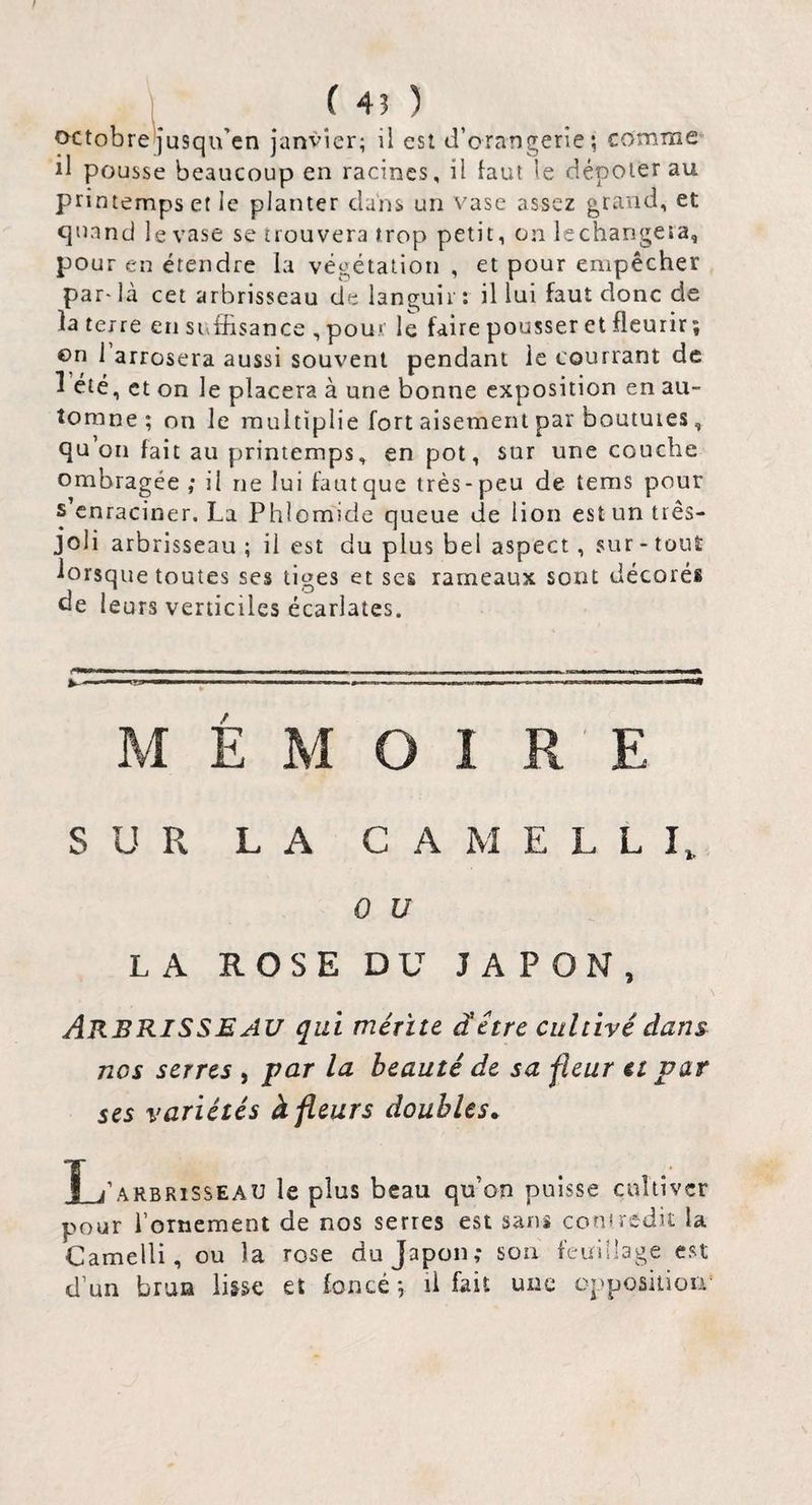 t 1 ( 43 ) octobreljusqu’en janvier; il est d’orangerie; comme il pousse beaucoup en racines, il faut le dépoter au printemps et le planter dans un vase assez grand, et quand le vase se trouvera trop petit, on lechangeîa, pour eu étendre la végétation , et pour empêcher par- là cet arbrisseau de languir : il lui faut donc de la terre en suffisance , pour le faire pousser et fleurir ; €>n 1 arrosera aussi souvent pendant le courrant de ^ été, et on le placera à une bonne exposition en au¬ tomne ; on le multiplie fort aisément par boutures, qu’on fait au printemps, en pot, sur une couche ombragée ; il ne lui fautque très-peu de tems pour s enraciner. La Phlomide queue de lion est un tiês- joli arbrisseau ; il est du plus bel aspect, sur - tout lorsque toutes ses tiges et ses rameaux sont décorés de leurs verticiles écarlates. / M E M O I R E SUR L A G A M E L L I 0 U LA ROSE DU JAPON, Arbrisseau qui mérite dêtre cultivé dans nos serres , par la beauté de sa fleur et par ses variétés à fleurs doubles^ I_j’arbrisseau le plus beau qu’on puisse cultiver pour l’ornement de nos serres est sans coniredit la Camelli, ou la rose du Japon; son feuillage est d’un brun ii&se et foncé ; il fait une oppositiou'