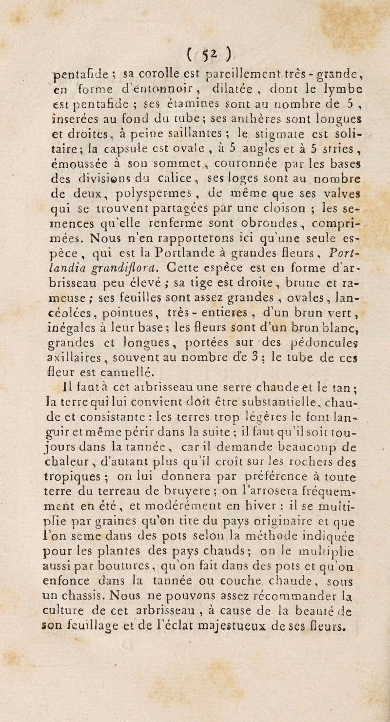 ( ) pcntafide ; sa corolle est pareillement très- grande, en forme d’entonnoir, dilatée, dont le lymbe est pentaiide ; ses étamines sont au nombre de 5 , insérées au fond du tube; ses anthères sont longues et droites , à peine saillantes ; le stigmate est soli¬ taire; la capsule est ovale , à 5 angles et à 5 stries , émoussée à son sommet , couronnée par les bases des divisions du calice, ses loges sont au nombre de deux, polyspermes , de même que ses valves qui se trouvent partagées par une cloison ; les se¬ mences qu’elle renferme sont obrondes, compri¬ mées. Nous n’en rapporterons ici qu’une seule es¬ pèce , qui est la Portlande à grandes fleurs, Port- landia grandijîora. Cette espèce est eu forme d’ar* brisseau peu élevé ; sa tige est droite., brune et ra¬ meuse ; ses feuilles sont assez grandes , ovales, lan¬ céolées, pointues, très - entières , d’un brun vert, inégales à leur base ; les fleurs sont d’un brun blanc, grandes et longues, portées sur des pédoncules axillaires, souvent au nombre de 3; le tube de ces fleur est cannelle. Il fauta cet aibrisseau une serre chaude et le tan; la terre qui lui convient doit être substantielle, chau¬ de et consistante : les terres trop léi^èies le font lan- guir et même périr dans la suite ; il faut qu’il soit tou¬ jours dans la tannée, car il demande beaucoup de chaleur , d’autant plus qu’il croît sur les rochers des tropiques ; oii lui donnera par préférence à toute terre du terreau de bruyere; on l’arrosera fréquem¬ ment en été, et modérément en hiver ; il se multi¬ plie par graines qu’on tire du pays originaire et que l’on seme dans des pots selon la méthode indiquée pour les plantes des pays chauds; on le multiplie aussi par boutures, qu’on fait dans des pots et qu’on enfonce dans la tannée ou couche chaude, sous un châssis. Nous ne pouvons assez récommander la culture de cet arbrisseau , à cause de la beauté de son feuillage et de l’éclat majestueux de ses fleurs.
