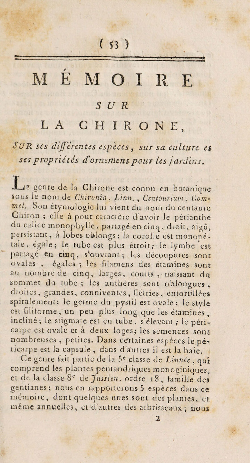 ( ) MEMOIRE SUR LA CHIRONE, Sur ses dlff'creutes especes ^ sur sa culture eè ses propriétés d'ornemenspour les jardins. I_iE genre de la Ghirone est connu en botanique sous le nom de Chiron'ia ^ Linn. , Centourium ^ Corn-' vul. Son étymologie lui vient du nom du centaure Cbiron ; elle à pour caractère d’avoir le périanthe du calice monophylie , partagé en cinq , droit, aigu, persistant, à lobes oblongs ; la corolle est raonopé- tale, égale; le tube est plus étroit; le lymbe est partagé en cinq, s*‘ouvrant ; les découpures sont ovales , égales ; les filamens des étamines sont au nombre de cinq, larges, courts, naissant dn sommet du tube ; les anthères sont obiongues ^ droites, grandes, conniventes, flétries, entortillées spiralement; le germe du pystii est ovale: le style est filiforme, un peu plus long que les étamines , incliné ; le stigmate est en tube, s’élevant ; le péri¬ carpe est ovale et à deux loges; les semences sont nombreuses , petites. Dans centaines espèces le pé* ricarpe est la capsule , dans d’autres il est la baie. Ce genre fait partie de la 5^ classe de Linnée , qui comprend les plantes pentandriques monoginiques, et de la classe 8^ de Jussieu^ ordre i8, famille des gentianes; nous en rapporterons 5 espèces dans ce mémoire, dont quelques unes sont des plantes, et même annuelles, et d’autres des arbrisseaux; nous 2