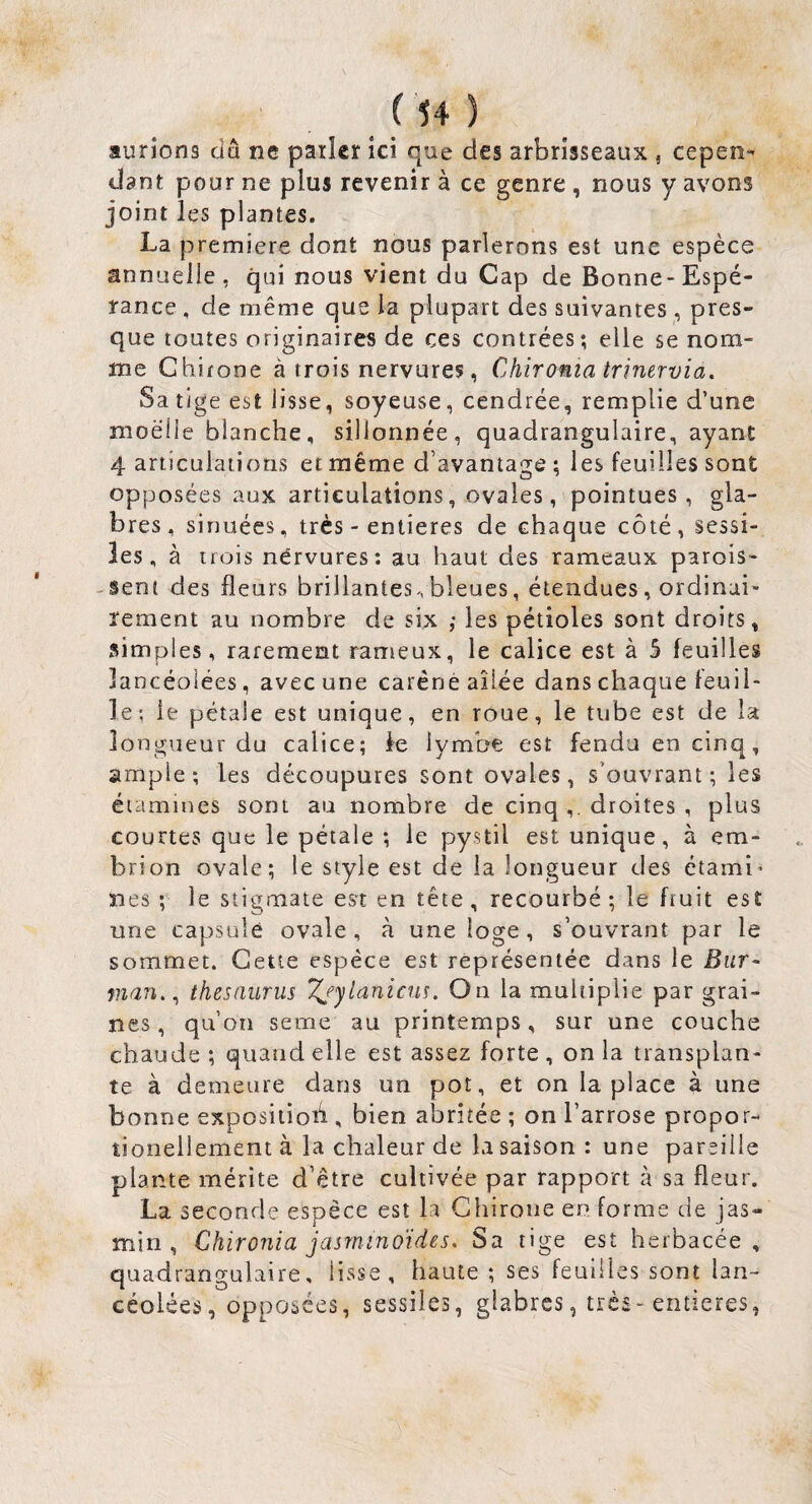 aurions cîâ ne parler ici que des arbrisseaux , cepen^ dant pour ne plus revenir à ce genre , nous y avons joint les plantes. La première dont nous parlerons est une espèce annuelle, qui nous vient du Cap de Bonne-Espé¬ rance , de même que la plupart des suivantes , pres¬ que toutes originaires de ces contrées; elle se nom¬ me Chifone à trois nervures, Chironia trinervia. Sa tige est lisse, soyeuse, cendrée, remplie d’une moelle blanche, sillonnée, quadrangulaire, ayant 4 articulations et même d’avantage ; les feuilles sont opposées aux articulations, ovales, pointues, gla¬ bres, sinuées, très - entières de chaque côté, sessi- les, à trois nérvures: au haut des rameaux parois- -Seni des fleurs brillantes vbleues, étendues, ordinai¬ rement au nombre de six ; les pétioles sont droits, simples, rarement rameux, le calice est à 5 feuilles lancéolées, avec une caréné ailée dans chaque feuil¬ le; le pétale est unique, en roue, le tube est de la longueur du calice; le lymbe est fendu en cinq, ample; les découpures sont ovales, s’ouvrant; les étamines sont au nombre de cinq droites , plus courtes que le pétale ; le pystîl est unique, à em- brion ovale; le style est de la longueur des ctami’ îles ; le stigmate est en tête , recourbé ; le fruit est une capsulé ovale, à une loge, s’ouvrant par le sommet. Cette espèce est représentée dans le Biir- nian,^ thésaurus Tj’ylanicus. On la multiplie par grai¬ nes, qu’on seme au printemps, sur une couche chaude ; quand elle est assez forte , on la transplan¬ te à demeure dans un pot, et on la place à une bonne expositioh , bien abritée ; on l’arrose propor- tionellement à la chaleur de la saison : une pareille plante mérite d’être cultivée par rapport à sa fleur. La seconde espèce est la Ghirone en forme de jas¬ min , Chironia jasminoïdes. Sa tige est herbacée, quadrangulaire, lisse, haute ; ses feuilles sont lan¬ céolées, opposées, sessiles, glabres, très-entières,