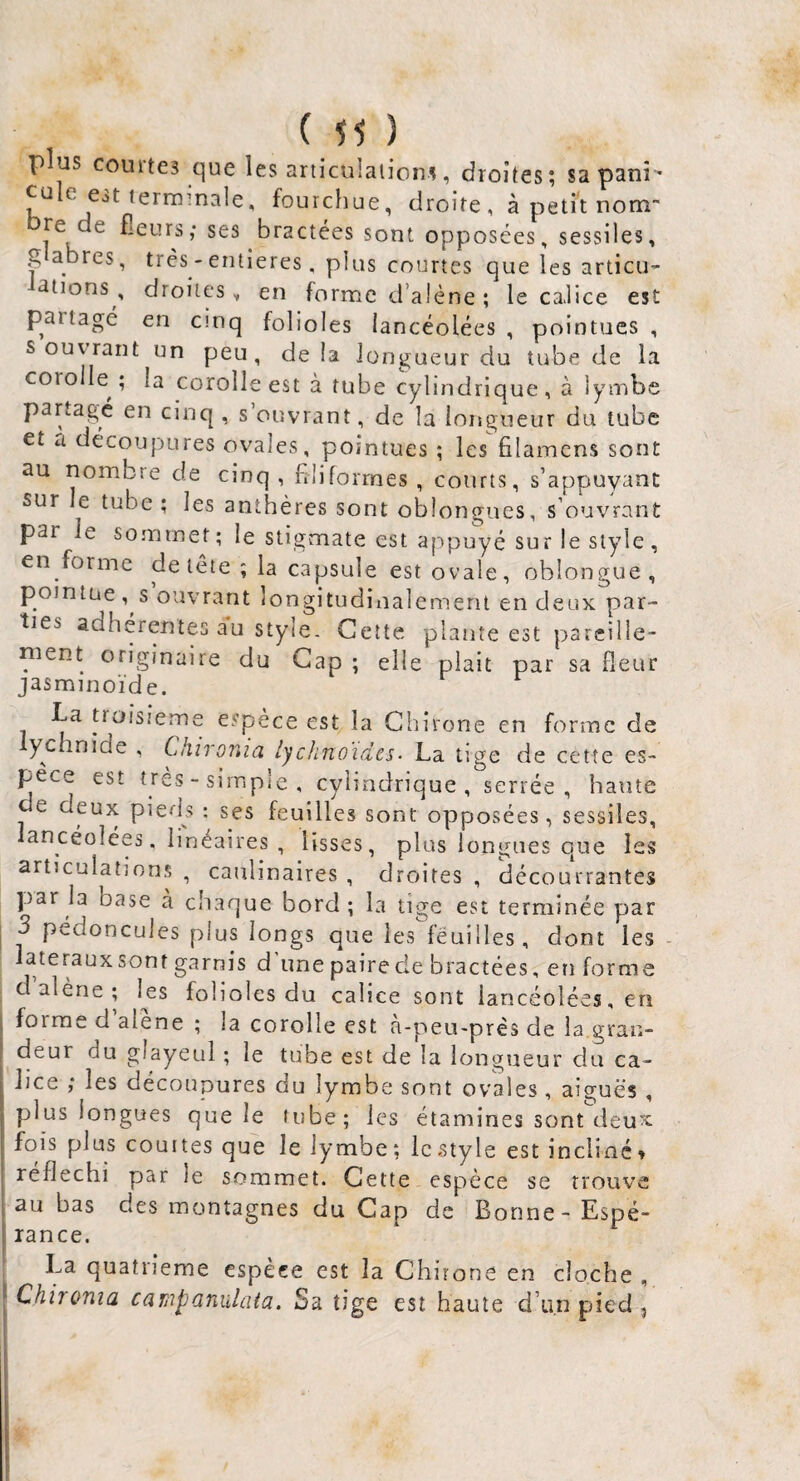 ( ) plus courtes que les articulations, droites; sapani' ' fo'jrchue, droite, à petit nom bre de fieurs; ses bractées sont opposées, sessiles, g abres, très - entières, plus courtes que les articu- dtions , droites, en forme d’aléne ; le calice est paitagé en cinq folioles lancéolées , pointues , s ouvrant un peu, delà longueur du tube de la corolle ; la corolle est à tube cylindrique, à lymbe partage en cinq , s’ouvrant, de la longueur du tube et a découpures ovales, pointues ; les filamcns sont au nombre de cinq, filiformes, courts, s’appuyant sur le tube ; les anthères sont oblongues, s’ouvrant par le sommet; le stigmate est appuyé sur le style, en forme de tête ; la capsule est ovale, oblongue, pointue , s ouvrant longitudinalement en deux par¬ ties adhérentes au style. Cette plante est parcille- nient originaire du Gap ; elle plait par sa fleur jasminoïde. La troisième espèce est la Chirone en forme de ychnide , Ckiroma lychnoidcs■ La tige de cette es¬ pece est très - simple , cylindrique, serrée, haute de deux piei'ls : ses feuilles sont opposées, sessiles, lancéolées, linéaires, lisses, plus longues que les articulatîons , caulinaires , droites , décourrantes par la base à chaque bord; la tige est terminée par j 3 pédoncules plus longs que les feuilles, dont les - ateraux sont garnis d une paire de bractées, en forme d’alène; l^es folioles du calice sont lancéolées, en I forme d alene ; la corolle est a-peu-près de la gran¬ deur du glayeul ; le tube est de la longueur du ca¬ lice ,* les découpures du lymbe sont ovales, aiguës , plus longues que le tube; les étamines sont deurc 1 fois plus courtes que le lymbe; le style est incliné» I réfléchi par le sommet. Cette espèce se trouva . au bas des montagnes du Cap de Bonne - Espé- ! rance. ^ La quatrième espèce est la Chirone en cloche , : Chironia campaniUata. Sa tige est haute d’un pied ,