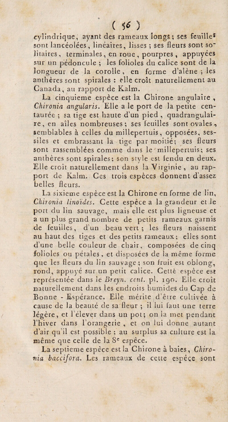 { ) cylindrique, ayant des rameaux longs; ses feuille^ sont lancéolées, linéaires, lisses ; ses fleurs sont so¬ litaires, terminales, en roue , pourpres, appuyées sur un pédoncule ; les folioles du calice sont de la longueur de la corolle, en ferme d’alène ; les anthères sont spirales : elle croît naturellement au Canada, au rapport de Kalm. La cinquième espèce est la Chirone angulaire , Chironia angiilaris. Elle a le port de la petite cen¬ taurée ; sa tige est haute d’un pied , quadrangulai- re, en ailes nombreuses; ses feuilles sont ovales-, semblables à celles du millepertuis, opposées, ses- siles et embrassant la tige par moitié; ses fleurs sont rassemblées comme dans le millepertuis; ses anthères sont spirales; son style est fendu en deux. Elle croît naturellement dans la Virginie , au rap¬ port de Kalm. Ces trois espèces donnent d’assez belles fleurs. La sixième espèce est la Chirone en forme de lin, Chironia linoïdes. Cette espèce a la grandeur et le port du lin sauvage, mais elle est plus ligneuse et a un plus grand nombre de petits rameaux garnis de feuilles, d’un beau vert ; les fleurs naissent au haut des tiges et des petits rameaux ; elles sont d’une belle couleur de chair, composées de cinq folioles ou pétales, et disposées de la même forme que les fleurs du lin sauvage ; son fruit est oblong, rond, appuyé sur un petit calice. Cettè espèce est représentée dans le Breyn. cent. pl. 190. Elle croit naturellement dans les endroits humides du Cap de Bonne - Espérance. Elle mérite d’être cultivée à cause de la beauté de sa fleur ; il lui faut une terre légère, et l’élever dans un pot; on la met pendant l’hiver dans l’orangerie , et on lui donne autant d’air qu’il est possible ; au surplus sa culture est la même que celle de la 8^ espece. La septième espèce est la Chirone à baies, Chiro¬ nia baccijora. Les rameaux de cette espèce sont