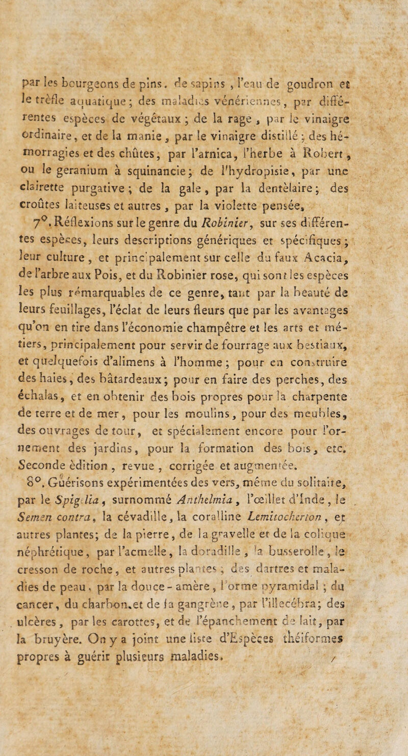par les bourgeons de pins, de sapins , l’eau de goudron et le trèfle atiuatique; des rnaladiv;s vénériennes, p?.r diffé¬ rentes espèces de végétaux; de la rage , par le vinaigre ordinaire, et de la manie , par le vinaigre distillé ; des hé¬ morragies et des chûtes, par Tarnica, Therbe à Robert, ou le géranium à squinancie; de flhydropisie, par une clairette purgative; de la gale, par la dentèlaire; des croûtes laiteuses et autres, par la violette pensée, 7^. Réflexions sur le genre du Robinier, sur ses différen¬ tes espèces, leurs descriptions génériques et spécifiques; leur culture, et principalement sur celle du faux Acacia, de l’arbre aux Pois, et du Robinier rose, qui sont les espèces les plus remarquables de ce genre, tant par la beauté de leurs feuillages, l’éclat de leurs fleurs que par les avantages qu’on en tire dans l’économie champêtre et les arts et mé¬ tiers, principalement pour servir de fourrage aux bestiaux, et quelquefois d’alimens à l’homme; pour en construire des haies, des batardeaux ; pour en faire des perches, des échalas, et en obtenir des bois propres pour la charpente de terre et de mer, pour les moulins, pour des meubles, des ouvrages détour, et spécialement encore pour l’or¬ nement des jardins, pour la formation des bois, etc. Seconde édition , revue , corrigée et augmentée, 8^. Guérisons expérimentées des vers, même du soliraite, par le Spig.Ua , surnommé Anthelmia , rceillet d’Inde , le Semen contra, la cévadille,la coralline Lemito cher ion, et autres plantes; de la pierre, de la gf'avelle et de la colique néphrétique, parTacmelle, la doradüle , *a bu.sserolle ,’e cresson de roche, et autres pîa -ves ; des dartres et mala¬ dies de peau. par la douce - amère , 1 orme oyramidal ; da cancer, du charbon..et de ia gangrène, par rülecébra; des ulcères, parles carottes, et de l’épancHement ce lait, par la bruyère. On y a joint une liste d’E^pèces théiforaies propres à guérir plusieurs maladies. /