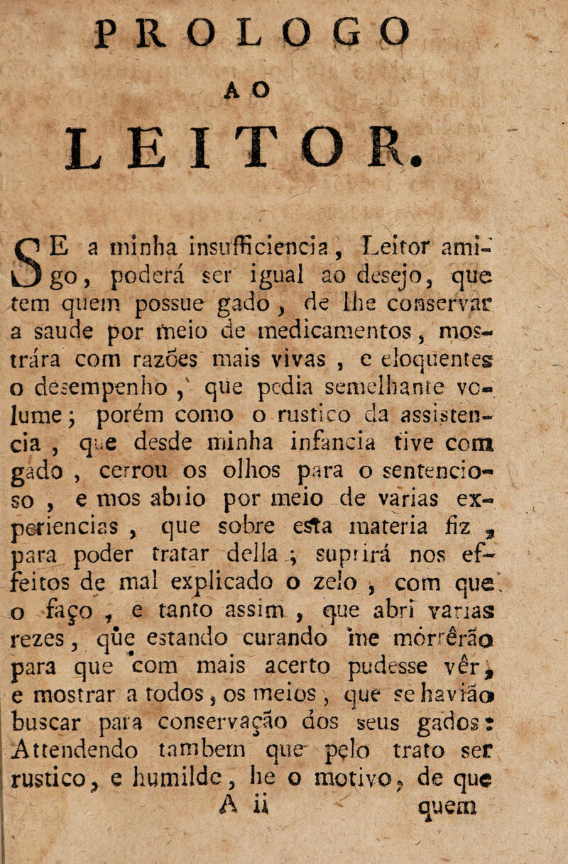 PROLOGO A O LEITOR. SE a minha insirffí ciência , Leitor ami¬ go, poderá ser igual ao desejo, que tem quem possue gado , de lhe conservar a saude por meio de medicamentos, mos¬ trara com razoes mais vivas , e eloquentes o desempenho ,v que pedia semelhante vo¬ lume ; porém como o rústico da assistên¬ cia , que desde minha infanda tive com gado , cerrou os olhos para o sentencio- so , e mos abiio por meio de varias ex¬ periências , que sobre esta matéria hz , para poder tratar delia.; suprirá nos ef- feitos de mal explicado o zelo , com que, o faço t e tanto assim , que abri varias rezes, que estando curando me mórrêrao para que com mais acerto pudesse ver, e mostrar a rodos , os meios , que se haviãa buscar para conservação dos seus gadosr Attendendo tnmbern que- pçlo trato ser rústico, e humilde, he o motivo? de que A ii quem