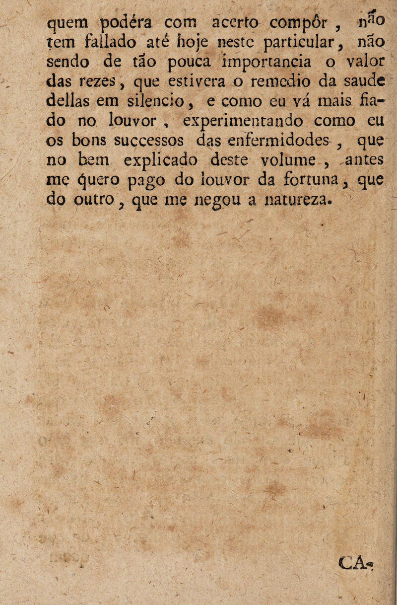 quem podéra com acerto compor , nfio tem faliado até hoje neste particular, não sendo de tão pouca importância o valor das rezes, que estivera o remedio da saude delias em silencio, e como eu vá mais fia¬ do no louvor , experimentando como eu os bons successos das enfermidodes , que no bem explicado deste volume , antes me <í]uero pago do louvor da fortuna, que do outro, que me negou a natureza.