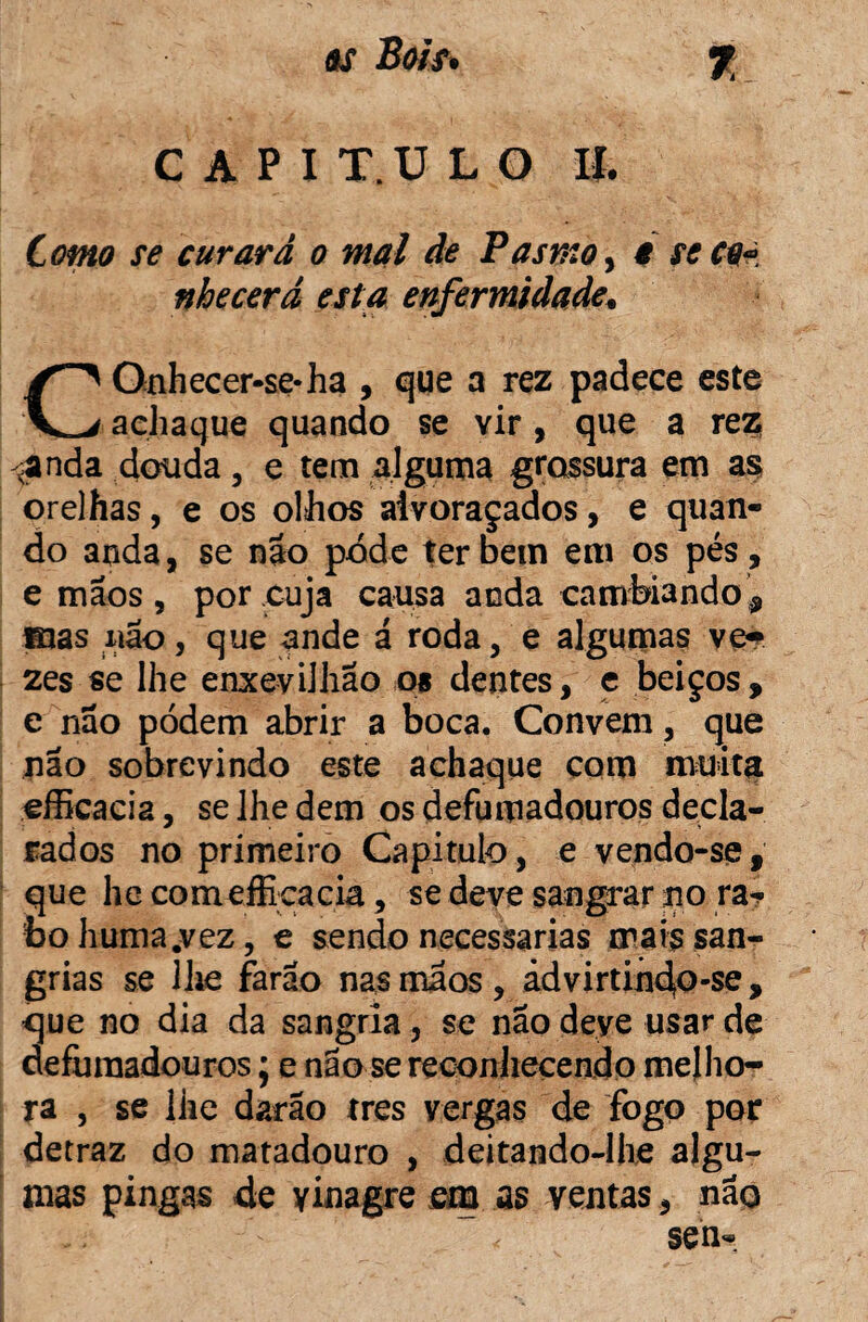 C A P I T.U L O II. Como se curará o mal de Pasmo, e seco* nhecerá esta enfermidade. COnhecer-se-ha , que a rez padece este achaque quando se vir, que a rez -anda douda 5 e tem alguma grossura em as; orelhas, e os olhos alvoraçados, e quan¬ do anda, se não pode ter bem em os pés, e mãos , por cuja causa anda cambiando , ©as não, que ande á roda, e algumas ve^ zes se lhe enxevilhao os dentes, c beiços, e não podem abrir a boca. Convem, que não sobrevindo este achaque com muita efficacia, se lhe dem os defumadouros decla¬ rados no primeiro Capitulo , e vendo-se # que lie comefficacia, se deve sangrar no ra^ bohuma.vez, e sendo necessárias mais san¬ grias se lhe farão nas mãos , ádvirtindo-se , que no dia da sangria, se nao deye usar de defumadouros; e nao se reconhecendo melho¬ ra , se lhe darão tres vergas de fogo por detraz do matadouro , deitando-lhe algu¬ mas pingas de yinagre em as ventas, não