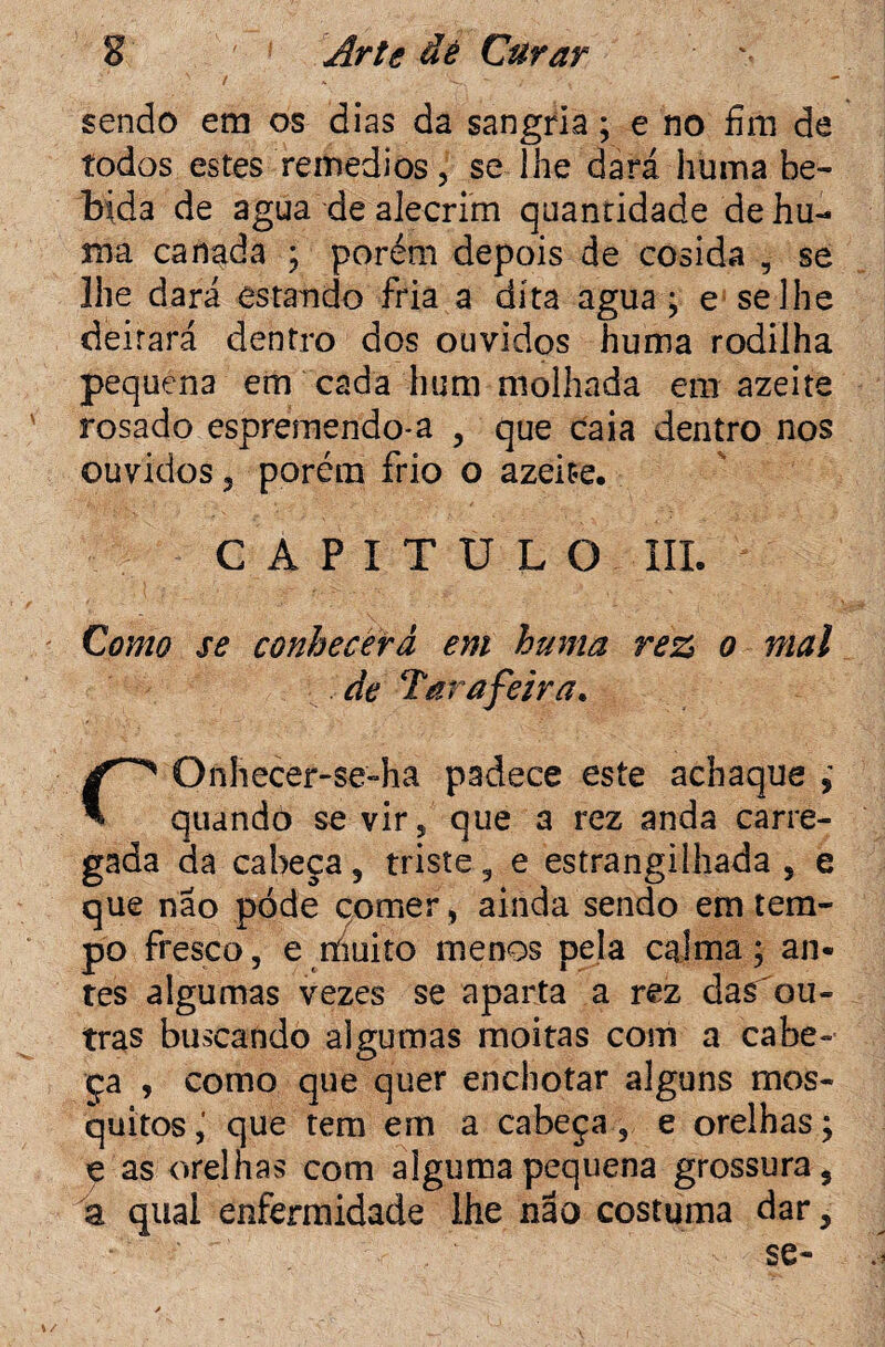 / sendo em os dias da sangria; e no fim de todos estes remedios, se lhe dará huma be¬ bida de agua de alecrim quantidade de hu¬ ma canada ; porém depois de cosida , se lhe dará estando fria a dita agua ; e se lhe deitará dentro dos ouvidos huma rodilha pequena em cada hum molhada em azeite rosado espremendo-a , que caia dentro nos ouvidos 5 porém frio o azeite. CAPITULO III. Como se conhecerá em huma rez o mal de Tara feira. rOnhecer-se-ha padece este achaque , quando se vir, que a rez anda carre¬ gada da cabeça , triste , e estrangilhada , e que não póde comer, ainda sendo em tem¬ po fresco, e líiuito menos pela calma; an¬ tes algumas vezes se aparta a rez das^ou- tras buscando algumas moitas com a cabe¬ ça , como que quer enchoèar alguns mos¬ quitos que tem em a cabeça, e orelhas; e as orelhas com alguma pequena grossura, a qual enfermidade lhe não costuma dar, se-