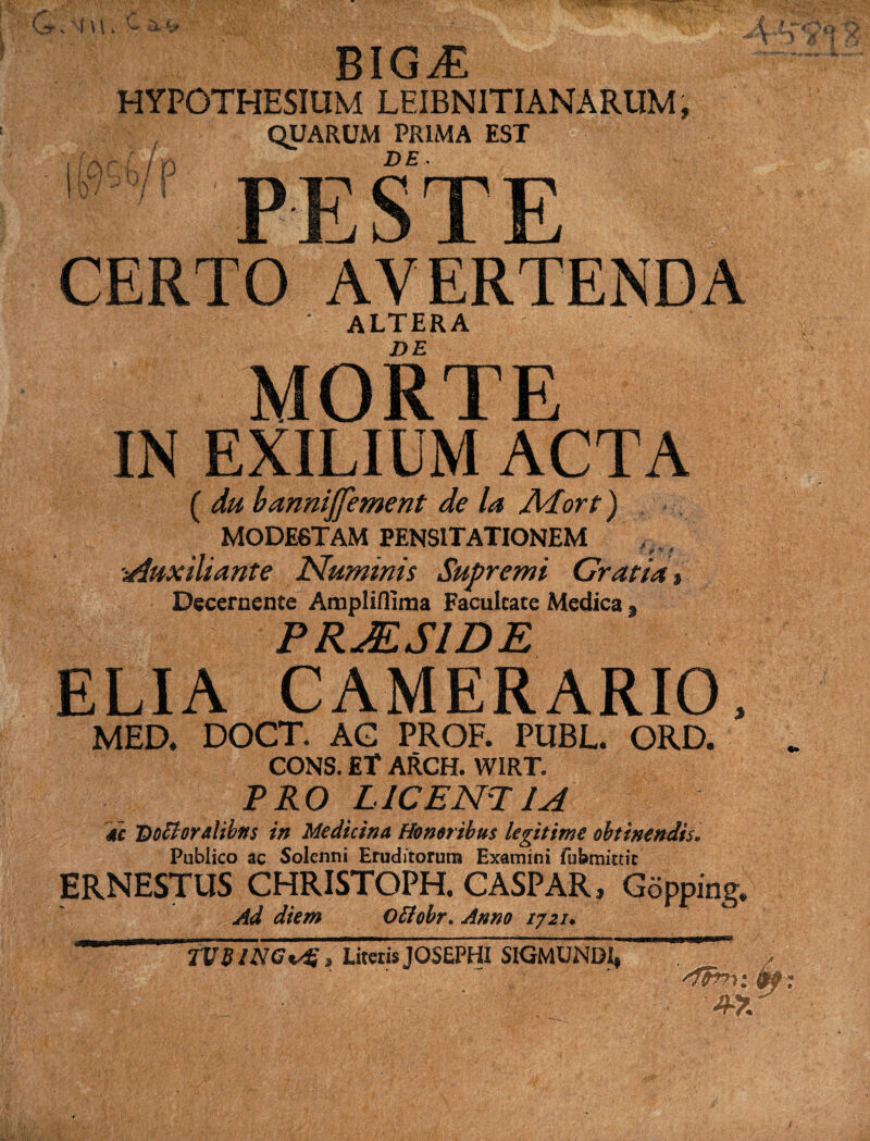 . ■ ■ BIGiE HYPOTHESIUM LEIBN1TIANARUM, QUARUM PRIMA EST DE- 0 r l i n K7'5>9/ PEST CERTO AVERTENDA ‘ ALTERA DE MORTE IN EXILIUM ACTA ( du bannijfement de la Adort) MODESTAM PENSITATIONEM Auxiliante Numinis Supremi Gratia % Decernente Amplifllma Facultate Medica s PRaESIDE ELIA CAMERARIO, MED. DOCT. AG PROF. PUBL. ORD. CONS. ET ARCH. WIRT. PRO LICENT 1A 4c Docloralibits in Medicina Honoribus legitime obtinendis. Pubiico ac Solenni Eruditorum Examini fufemitdc ERNESTUS CHRISTOPH. CASPAR, Gopping. Ad diem Ottohr. Anno 1721. TUSINGLitetis JOSEPHI SIGMUNDJ^ ■. .V; , ■. 'itmi 9f: 4-X