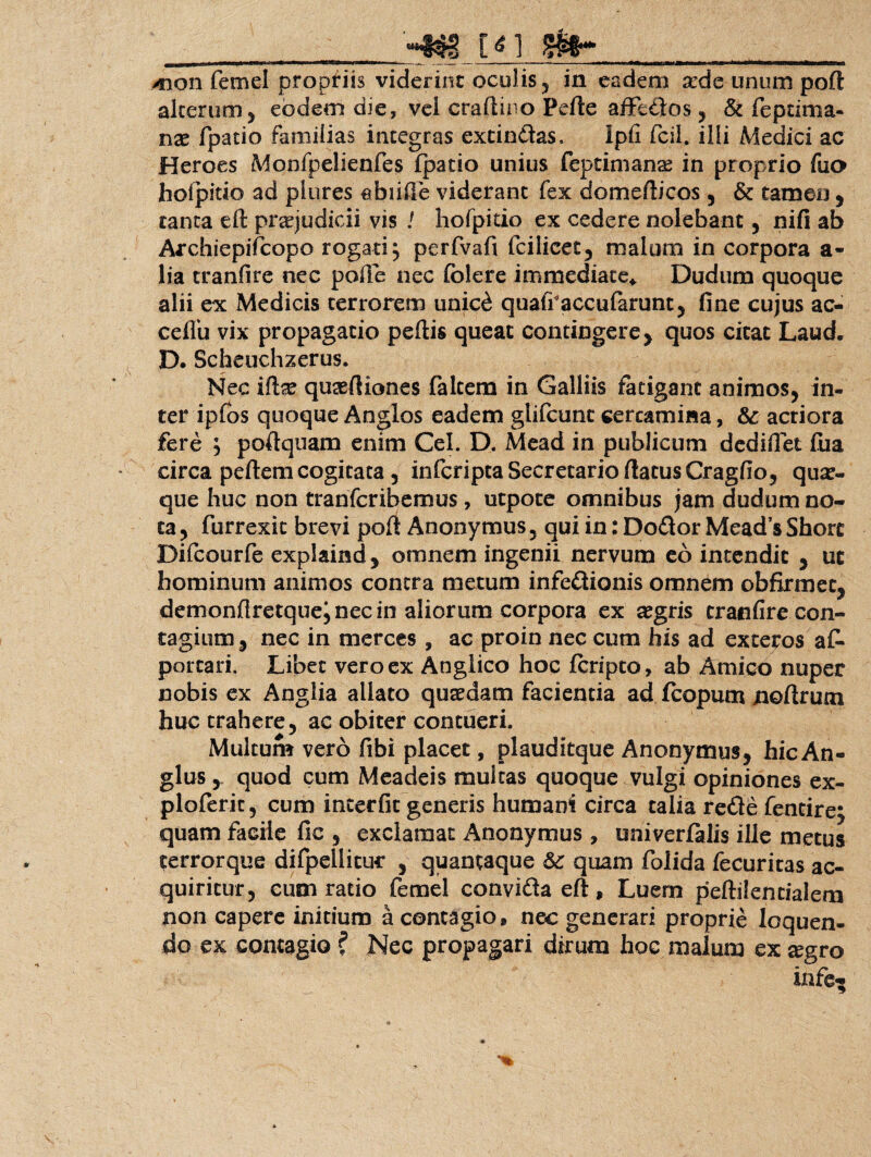 _-Nf vn m~ mon femel propriis viderint oculis 5 in eadem sede unum poft alterum 5 eodem die, vel craftino Pefte affectos ? & feptima- nae fpatio familias integras extindas. ipfi fcil. illi Medici ac Heroes Monfpelienfes fpatio unius feptimanae in proprio fuo holpitio ad plures ebiifie viderant fex domefticos , & tamen, tanta eft praejudicii vis ! hofpitio ex cedere nolebant, nifi ab Archiepifcopo rogati j perfvafi fcilicet5 malum in corpora a- lia tranfire nec polle nec folere immediate*. Dudum quoque alii ex Medicis terrorem unic£ qual?accufarunt5 fine cujus ac- ceffu vix propagatio peftis queat contingere y quos citat Laud. D. Scheuchzerus. Nec ifte qusefliones faltem in Galliis fatigant animos^ in¬ ter ipfos quoque Anglos eadem glifcunc certamina, & acriora fere ; poftquam enim Cei. D. Mead in publicum dediflet fua circa peftem cogitata, infcripta Secretario (latus Cragfio, quae¬ que huc non trarifcribemus, utpote omnibus jam dudum no¬ ta y furrexic brevi poft Anony mus 5 qui in: Dodor Meads Sborc Difcourfe explaind y omnem ingenii nervum eo intendit , ut hominum animos contra metum infedionis omnem obfirmec^ demonftretquej nec in aliorum corpora ex aegris tranfire con¬ tagium y nec in merces , ac proin nec cum his ad exteros a£» portari. Libet vero ex Anglico hoc fcripto, ab Amico nuper nobis ex Anglia allato quaedam facientia ad fcopum noftrum huc trahere 5 ac obiter contueri. Multum vero fibi placet, plauditque Anonymus, hic An- glus, quod cum Meadeis multas quoque vulgi opiniones ex- ploferit, cum interfit generis humani circa talia rede fencirej quam facile fic 3 exclamat Anonymus , univerfalis ille metus terrorque difpellitur , quantaque quam folida fecuritas ac¬ quiritur 5 cum ratio femel convida eft, Luem peftilentialetn non capere initium a contagio, nec generari proprie loquen¬ do ex contagio ? Nec propagari dirum hoc malum ex cegro infe-