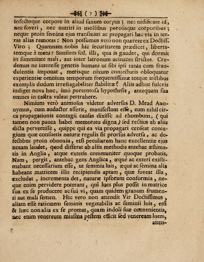 infedoque corpore in aliud fanum corpus ; nec nidificare id, nec foveri , nec nutriri in mollibus perofisque corporibus ; neque proin femina ejus cranfmitti ac propagari hac via in ter¬ ras alias remotas: Non poffumus vero non quaerere ex DodilT. Viro ; Quamnam nobis hic fecuritatem praedicet , liberta¬ temque a metu ? Similem fcil. illi, qua is gaudet, qui dormit in fumraicace mali> aut inter latronum acinaces flridos. Cre¬ demus ne intereffe generis humani ut fibi ipfi tauta cum frau¬ dulentia imponat , merisque nixum conjeduris obloquatur expcrientke omnium temporum frequentifiTimae totque triftibus exemplis dudum irrefragabiliter flabilicce ? Aliis adhuc fulcris indiget nova haec, imo portentofa hypothefis , antequam fua omnes in caftra valeat pertrahere. Nimium vero animofus videtur adverfus D. Mead Ano- nymus, cum audader alferit, manifeflum effe, eum nihil cir¬ ca propagationis contagii caufas dixiile ad rhombum, ( qui tamen non pauca habet memoratu digna ) fed redius ab aliis dida perverciffe , quippe qui ea via propagari cenfeac conta¬ gium quas confuetis naturae regulis fit prorfus adverfa , ac de- fedibus proin obnoxia, etfi peculiarem hanc excellentiae ejus notam laudet, quod differat ab aliis methodis antehac aeftima- tis in Anglia, atque exteris communicer quoque probatis. Nam , pergit, antehac gens Anglica, aeque ac exteri exifli- mabant neceflarium effe, ut feminialuis, aeque ac femina alia habeant matricem illis recipiendis aptam, quae foveat illa, excludat , incrementa det, naturae ipfbrum conformia, ne¬ que enim pervidere poterant, qui lg.es plus poffic in matrice fua ex fe producere ac fua vi, quam quidem granum frumen¬ ti aut mali femen. Hic vero non attendit Vir Dodiflimus , aliam efle rationem (eminis vegetabilis ac feminii luis , etfi & haec nonalia ex fe promat, quam indoli fuae convenientia, nec enim venereum miaftna peftetn efficit fed veneream luem, accen-