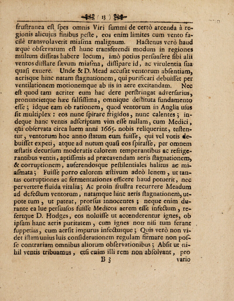  ‘ ' — - -i - ~  .tr -- - - i -' 11 *■' '*1r' ' l i . . 'i fruftranea efl fpes omnis Viri fummi de certo arcenda a re- gionis alicujus finibus pefle , eos enim limites cum vento fa¬ cile transvolaverit miaftna malignum» Hadlenus vero haud aeque obfervatum efl hunc transferendi modum in regiones multum diditas habere locum , imo potius perfuafere fibi alii ventos difflare fovum miafma, diflipareid, ac virulentia fua quafi exuere. Unde & D» Mead accufac ventorum abfentiam, aerisque hinc natam flagnationem, qui purificari debuiflet per ventilationem motionemque ab iis in aere excitandam. Nec efl: quod tam acriter eum hac dere perflringat adverfarius* pronunciecque haec falfiflima, omnique deilituca fundamento cile ; idque eam ob rationem, quod ventorum in Auglia ufus fit multiplex ; eos nunc fpirare frigidos, nunc calentes ; in- deque hanc ventis adfcriptam vim eflc nullam, cum Medici, qfci obfervata circa luem anni 1665. nobis reliquerint, teften» tur, ventorum hoc anno flatum cum fuiffe, qui vel votis de*» buiflet expeti, atque ad nutum quafi eos fpiraffe, per omnem aeflatis decurfum moderatis calorem temperantibus ac refrige¬ rantibus ventis, aptiflimis ad praecavendam aeris flagnationem* & corruptionem, auferendosque peflilentiales halitus ac mi- afmata} Fuifle porro calorem ^ftivum adeo lenem, ut tan¬ tas corruptiones ac fermentationes efficere haud potuerit, nec pervertere fluida vitalia. Ac proin fruflra recurrere Meadum ad defe&um ventorum, natamque hinc aeris flagnationem, uc- pote tum , ut pateat, prorfus innocentes ; neque enim du¬ rante ea lue perfuafos fuifle Medicos aerem effe infe£ium , re- fertque D. Hodges, eos noluifle ut accenderentur ignes, ob ipfam hanc aeris puritatem , cum ignes nonr nifi tum ferant . fuppetias, cum aer fit impurus infe&usque; Quis vero non vi¬ det iftam unius luis confideracionem regulam firmare non po£ fe contrariam omnibus aliorum obfervationibus; Abfit ut ni¬ hil ventis tribuamus, etfi enim illi rem non abfolvanc, pro B J vario