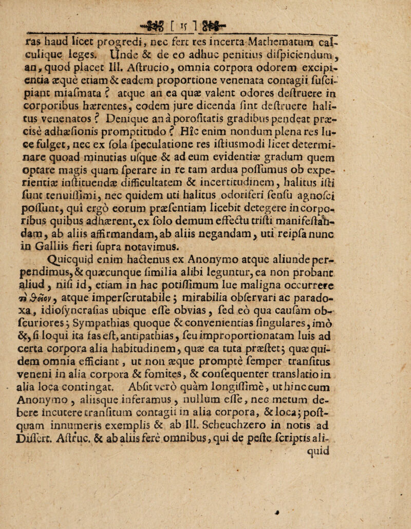 - - • - — - --- —- -— - r . -1 — - - - _ ras haud licet progredi, nec fere res incerta Machematum cal~ culique leges. Unde & de eo adhuc penitius difpiciendum, an, quod placet III. Aftrucio, omnia corpora odorem excipi¬ entia «que etiam & eadem proportione venenata contagii fufei- piant miafmata ? atque an ea quae valent odores deftruere in corporibus hxrences, eodem jure dicenda fint deftruere hali¬ tus venenatos ? Denique anaporoficatis gradibus pendeac prae¬ cise adhaefionis promptitudo ? Hic enim nondum plena res lu¬ ce fulget, nec ex fola fpeculatione res iftiusmodi licec determi¬ nare quoad minutias ufque & ad eum evidentia? gradum quem optare magis quam fperare in re tam ardua poffumus ob expe¬ rientia? indituendae difficultatem & incerticudinem, halitus ifti funt cenuiilimi, nec quidem uti halitus odoriferi fenfu agnofei poffunc, qui ergo eorum praefentiam licebit detegere in corpo¬ ribus quibus adh«rent,ex folo demum effe&u crifti manifedalb- dam, ab aliis affirmandam, ab aliis negandam* uti reipfanunc in Galliis fieri fupra notavimus. Quicquid enim ha&enus ex Anonymo atque aliunde per¬ pendimus, & quacunque fimilia alibi leguntur, ea non probant aliud, nifi id, etiam in hac pociffimum lue maligna occurrere 7i 3’Sovy atque imperferutabile; mirabilia obfervari ac parado¬ xa , idiofyncrafias ubique effe obvias, fed eo qua caufam ob- fcuriores^ Sympathias quoque & convenientias lingulares, imo &, fi loqui ita faseft,antipathias, feuitnproportionatam luis ad certa corpora alia habitudinem, qua? ea tuta prasftetj qua?qui¬ dem omnia efficiant, ut non «que prompte femper cranfitus veneni in alia corpora & fomites, & confequenter translatio in alia loca contingat. Abfitvero quam longiOimc, ut hinc cum Anonymo , aliisque inferamus, nullum effe, nec metum de¬ bere incutere tranfitum contagii in alia corpora, &loca;pofl> quam innumeris exemplis & ab III. Scheuchzero in notis ad Differt. Adrue. & ab aliis fere omnibus, qui de pede fcripcisali- quid