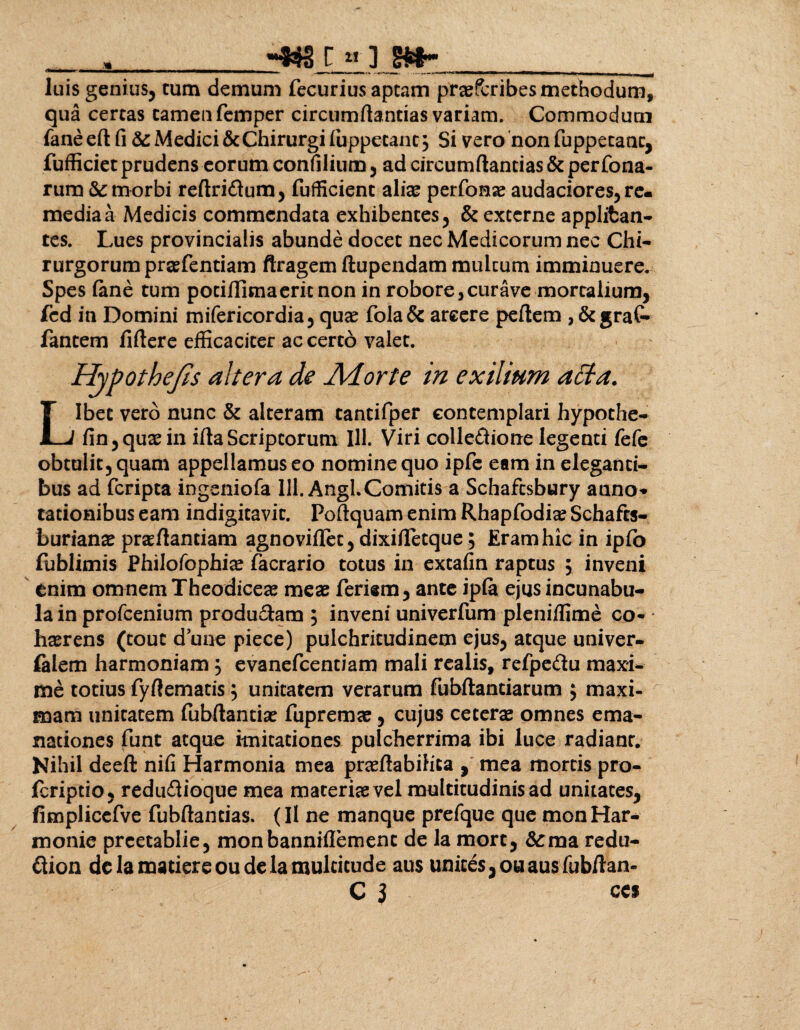 » _C «• ] luis genius, tum demum fecurius aptam praescribes methodum, qua certas tamen femper circumdandas variam. Commodum faneeft fi &: Medici & Chirurgi iuppetanc, Si vero non fuppetanc, fufficiet prudens eorum confilium, ad circumflandas & perfona- rum & morbi reftridtum, fufficient aliae perfomae audaciores, re¬ media a Medicis commendata exhibentes, & excerne applifcan- tes. Lues provincialis abunde docet nec Medicorum nec Chi¬ rurgorum praefentiam ftragem ftupendam multum imminuere. Spes fene tum pociflima erit non in robore, cur ave mortalium, fed in Domini mifericordia, quae fola& arcere peflem , &graC- fantem fiftere efficaciter ac certo valet. / Hypothefls altera de Adorte in exilium adta. Libet vero nunc & alteram tantifper contemplari hypothe- fin,quaein ifta Scriptorum 111. Viri colleftione legenti fefe obtulit, quam appellamus eo nomine quo ipfe eam in eleganti¬ bus ad feripta ingeniofa 111. Angi.Comitis a Schafcsbury anno* tationibus eam indigitavic. Poflquam enim Rhapfodiae Schafts- burianae praflantiam agnoviflet, dixifletque; Eram hic in ipfo lublimis Philofophiae fecrario totus in extafin raptus , inveni enim omnem Theodiceae meae feriam, ante ipfe ejus incunabu¬ la in profeenium producam , inveni univerfum pleniffime co- * haerens (tout d une piece) pulchritudinem ejus, atque univer- falem harmoniam , evanefeentiam mali realis, refpe&u maxi¬ me totius fyftematis , unitatem verarum fubftanciarum ; maxi- mam unitatem fubftantiae fupremae, cujus ce terse omnes ema¬ nationes funt aequo imitationes pulcherrima ibi luce radianr. Nihil deefl: nifi Harmonia mea praeflabihea , mea mortis pro- feriptio, redu&ioque mea materiae vel multitudinis ad unitates, fimplicefve fubftandas. (Il ne manque prefque que monHar- monie preetablie, monbanniflemenc de la mort, &raa redu- ftion de la madere ou delamuldcude aus unices,ouausfubflan- C i CCS