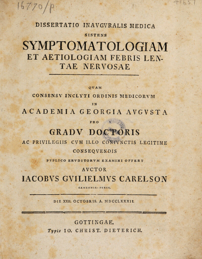 DISSERTATIO INAVGVRALIS MEDICA - ' * * • * f/Jfcw SISTENS SYMPTOMATOLOGIAM ET AETIOLOGIAM FEBRIS LEN¬ TAE NERVOSAE c. V , I QVAM CONSENSV INCLYTI ORDINIS MEDICORVM v ' :: r; ' vi A-f * . ’ 1 V% ’ ; , •.* - i IN ACADEMIA G E ORGIA AVGVST A PRO W. - *••• GRADV V _ •- _ ’ s V 'V / AC PRIVILEGIIS CVM ILLO COlJFVNCTIS LEGITIME CONSEQVENDIS v; fr -■ ^ 1 ' 'j ■ - > . » PVPLICO ERVDITORVM EXAMINI OFFERT AVCTOR IACOBVS GVILIELMVS CARELSON s- / / GAMRONIA- PERSA. DIE XXII. OCTOBRIS. A. MDCCLXXXII. GOTTINGAE, Typis IO. CHRIST. DIETERICH.