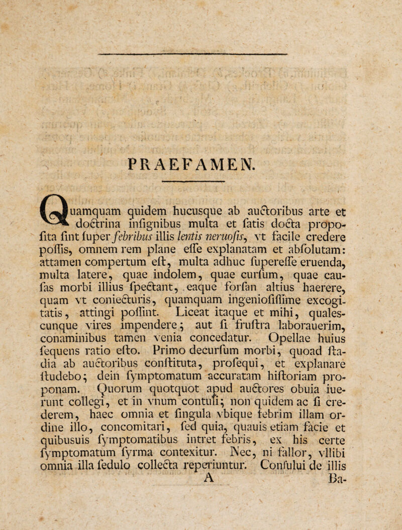 PRAEFAMEN. (Quamquam quidem hucusque ab auctoribus arte et doctrina infignibus multa et fatis docta propo- fita fint luper febribus illis lentis neruofu, vt facile credere polfis, omnem rem plane elfe explanatam et abfolutam: attamen compertum eft, multa adhuc fuperefle eruenda, multa latere, quae indolem, quae curium, quae cau- fas morbi illius fpectant, eaque forfan altius haerere, quam vt coniecturis, quamquam ingeniofifllme excogi¬ tatis, attingi poffint. Liceat itaque et mihi, quales¬ cunque vires impendere; aut fi frultra laborauerim, conaminibus tamen venia concedatur. Opellae huius fequens ratio efto. Primo decurfum morbi, quoad Ita- dia ab auctoribus conftituta, profequi, et explanare itudebo; dein fymptomatum accuratam hiftoriam pro¬ ponam. Quorum quotquot apud auftores obuia iue- runt collegi, et in vnum contuli; non quidem ac fi cre¬ derem, haec omnia et fingula vbique febrim illam or¬ dine illo, concomitari, fed quia, quauis etiam facie et quibusuis fymptomatibus intret febris, ex bis certe fymptomatum fyrma contexitur. Nec, ni fallor, vllibi omnia illa fedulo collecta reperiuntur. Cbnfului de illis A Ba-