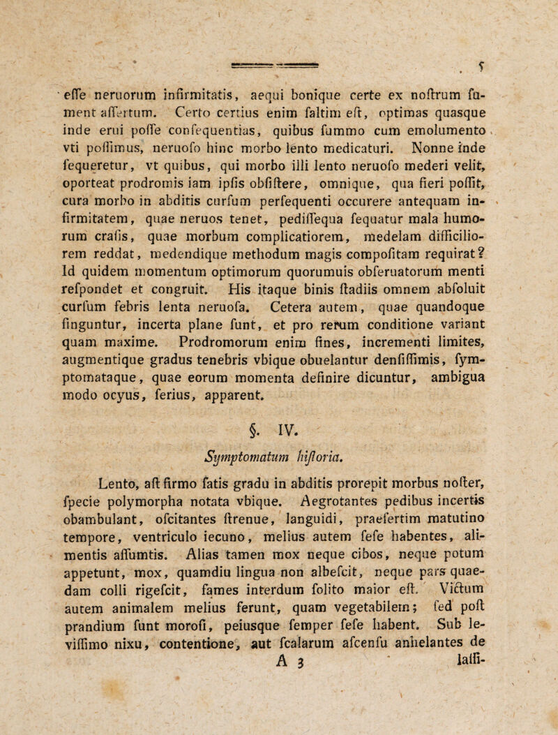 * efie neruorum infirmitatis, aequi bonique certe ex noftrum fu¬ ment affertum. Certo certius enim faltim eft, optimas quasque inde erui pofie confequentias, quibus fummo cum emolumento, vti poflimus, neruofo hinc morbo lento medicaturi. Nonne inde fequeretur, vt quibus, qui morbo illi lento neruofo mederi velit, oporteat prodromis iam ipfis obfiftere, omnique, qua fieri pofiit, cura morbo in abditis curfum perfequenti occurere antequam in¬ firmitatem, quae neruos tenet, pedifiequa fequatur mala humo¬ rum crafis, quae morbum complicatiorem, medelam difficilio¬ rem reddat, medendique methodum magis compofitam requirat? Id quidem momentum optimorum quorumuis obferuatorum menti refpondet et congruit. His itaque binis ftadiis omnem abfoluit curfum febris lenta neruofa. Cetera autem, quae quandoque finguntur, incerta plane funt, et pro retnim conditione variant quam maxime. Prodromorum enim fines, incrementi limites, augmentique gradus tenebris vbique obuelantur denfiffimis, fym- ptomataque, quae eorum momenta definire dicuntur, ambigua modo ocyus, ferius, apparent §. IV. Symptomatum hijloria. Lento, afl: firmo fatis gradu in abditis prorepit morbus nofter, fpecie polymorpha notata vbique. Aegrotantes pedibus incertis obambulant, ofcitantes ftrenue, languidi, praefertim matutino tempore, ventriculo iecuno, melius autem fefe habentes, ali¬ mentis affumtis. Alias tamen mox neque cibos, neque potum appetunt, mox, quamdiu lingua non albefcit, neque pars quae¬ dam colli rigefcit, fames interdum folito maior eft. Vicium autem animalem melius ferunt, quam vegetabilem; fed poft prandium funt morofi, peiusque femper fefe habent. Sub Je- viflimo nixu, contentione, aut fcalarum afcenfu anhelantes de A 3  lalli-