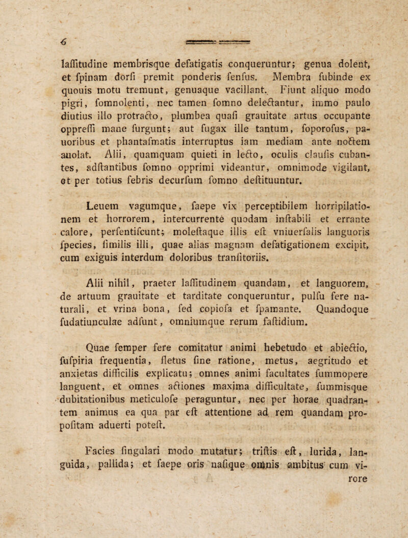 laflitudirie membrisque defatigatis conqueruntur; genua dolent, et fpinam dorfi premit ponderis fenfus. Membra fubinde ex quouis motu tremunt, genuaque vacillant Fiunt aliquo modo pigri, fomnolenti, nec tamen fomno deleftantur, immo paulo diutius illo protrafto, plumbea quafi grauitate artus occupante opprefti mane furgunt; aut fugax ille tantum, foporofus, pa- uoribus et phantafmatis interruptus iam mediam ante nodem auolat Alii, quamquam quieti in lefto, oculis claufis cuban¬ tes, aditantibus fomno opprimi videantur, omnimode vigilant, et per totius febris decurfum fomno deftituuntur. % * Leuem vagumque, faepe vix perceptibilem horripilatio¬ nem et horrorem, intercurrente quodam inflabili et errante . calore, perfentifcunt; moleftaque illis eft vniuerfalis languoris fpecies, fimilis illi, quae alias magnam defatigationem excipit, cum exiguis interdum doloribus tranfitoriis. Alii nihil, praeter lafiitudinem quandam, et languorem, de artuum grauitate et tarditate conqueruntur, pulfu fere na¬ turali, et vrina bona, fed copiofa et fpamante. Quandoque fudatiunculae adfunt, omniumque rerum faftidium. Quae femper fere comitatur animi hebetudo et abieftio, fufpiria frequentia, fletus fine ratione, metus, aegritudo et anxietas difficilis explicatu; omnes animi facultates fummopere languent, et omnes aftiones maxima difficultate, fummisque dubitationibus meticulofe peraguntur, nec per horae quadran¬ tem animus ea qua par eft attentione ad rem quandam pro- pofitam aduerti poteft. Facies fingulari modo mutatur; trifris eft, lurida, lan¬ guida, pallida; et faepe oris nafique omnis ambitus cum vi- ’ rore /