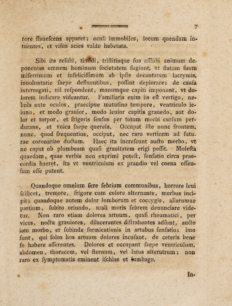 rore ffauefcens apparet; oculi immobiles, locum quendam ih- tuentes, et vifus acies valde hebetata. Sibi ita relifti, tinfidi, triflitiaque fua afflifti animum de¬ ponentes omnem hominum focietatem fugiunt, vt flatum fuum miferrimum et infeliciffimum ab ipfis decantatum lacrymis, inuoluntarie faepe defluentibus, poflint deplorare; de caufa interrogati, nil refpondent, manumque capiti imponunt, vt do¬ lorem indicare videantur. Familiaris enim iis efl vertigo, ne¬ bula ante oculos, praecipue matutino tempore, ventriculo ie- iuno, et modo grauior, modo leuior capitis grauedo, aut do¬ lor et torpor, et frigoris fenfus per totum morbi curfum per¬ durans, et vnica faepe querela. Occupat ifle nunc frontem, nunc, quod frequentius, occiput, nec raro verticem ad futu¬ rae coronariae duftum. Haec ita increfcunt aufto morbo, vt ne caput ob plumbeam quafi grauitatem erigi poffit. Molefta quaedam, quae verbis non exprimi poteft, fenfatio circa prae¬ cordia haeret, ita vt ventriculum ex prandio vel coena offen- fum effe putent. Quandoque omnium fere febrium communibus, horrore Ieui fcilicet, tremore, frigore cum colore alternante, morbus inci¬ pit; quandoque autem dolor lumborum et coccygis, aliarumue partium, fubito oriundo, mali moris febrem denunciare vide¬ tur. Non raro etiam dolores artuum, quafi rheumatici, per vices, noftu grauiores, dilacerantes diflrahentes adfunt, aufto iam morbo, et fubinde formicationis in artubus fenfatio; imo funt, qui folos hos artuum dolores incufant, de ceteris bene fe habere afferentes. Dolores et occupant faepe ventriculum, abdomen, thoracem, vel fternum, vel latus alterutrum; non raro ex fymptomatis eminent ifchias et fcunbago. In-