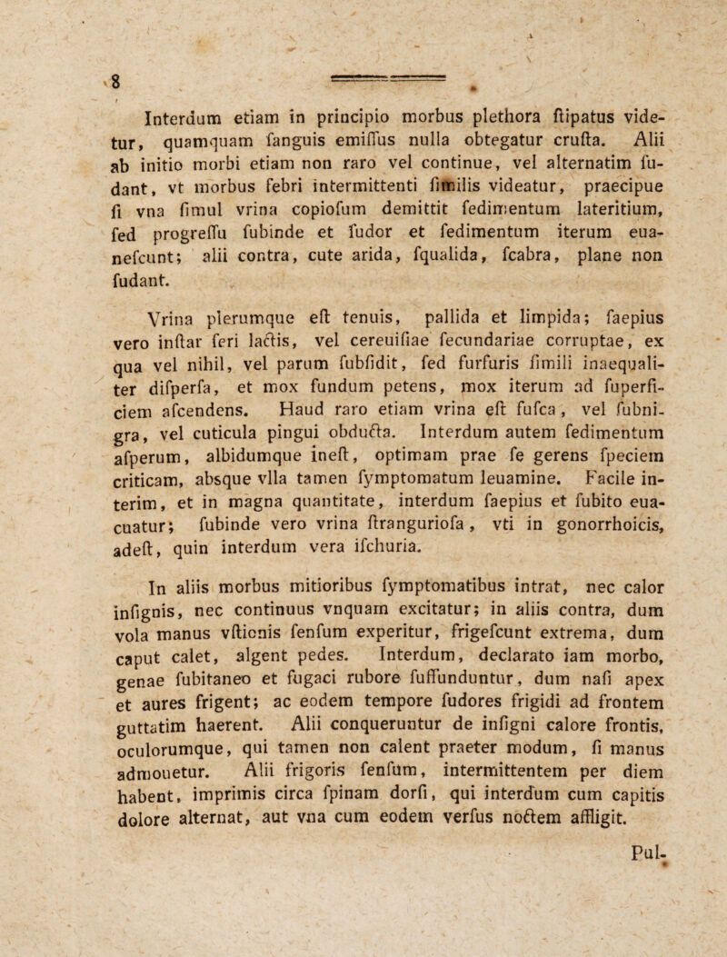 -V >8 ===== ' Wr ^ I Interdum etiam in principio morbus plethora ftipatus vide¬ tur, quamquam fanguis emiffus nulla obtegatur crufta. Alii ab initio morbi etiam non raro vel continue, vel alternatim lu¬ dant, vt morbus febri intermittenti fimilis videatur, praecipue fi vna fimul vrina copiofum demittit fedimentum lateritium, fed progrelTu fubinde et fudor et fedimentum iterum eua- nefcunt; alii contra, cute arida, fqualida, fcabra, plane non fudant. Vrina plerumque eft tenuis, pallida et limpida; faepius vero indar feri laftis, vel cereuifiae fecundariae corruptae, ex qua vel nihil, vel parum fubfidit, fed furfuris ilmili inaequali¬ ter difperfa, et mox fundum petens, mox iterum ad fuperfi- ciem afeendens. Haud raro etiam vrina eft fufea , vel fubni- gra, vel cuticula pingui obdufta. Interdum autem fedimentum afperum, albidumque ineft, optimam prae fe gerens fpeciein criticam, absque vlla tamen fymptomatum leuamine. Facile in- terim, et in magna quantitate, interdum faepius et fubito eua- cuatur; fubinde vero vrina ftranguriofa , vti in gonorrhoicis, adeft, quin interdum vera ifchuria. In aliis morbus mitioribus fymptomatibus intrat, nec calor infignis, nec continuus vnquam excitatur; in aliis contra, dum vola manus vftienis fenfum experitur, frigefeunt extrema, dum caput calet, algent pedes. Interdum, declarato iam morbo, genae fubitaneo et fugaci rubore diffunduntur, dum nafi apex et aures frigent; ac eodem tempore fudores frigidi ad frontem guttatim haerent. Alii conqueruntur de infigni calore frontis, oculorumque, qui tamen non calent praeter modum, fi manus admouetur. Alii frigoris fenfum, intermittentem per diem habent, imprimis circa fpinam dorfi, qui interdum cum capitis dolore alternat, aut vna cum eodem verfus noftem affligit. Pul-