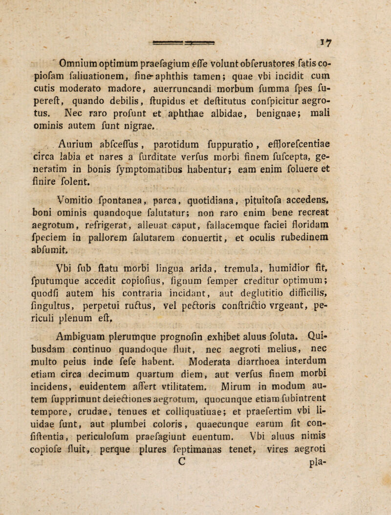 Omnium optimum praefagium efle volunt obferuatores fatis co- piofam faliuationem, fine-aphthis tamen; quae vbi incidit cum cutis moderato madore, auerruncandi morbum fumma fpes fu- pereft, quando debilis, ftupidus et deftitutus confpicitur aegro¬ tus. Nec raro profunt et aphthae albidae, benignae; mali ominis autem funt nigrae. Aurium abfceflus, parotidum fuppuratio, efflorefcentiae circa labia et nares a furditate verfus morbi finem fufcepta, ge- neratim in bonis fymptomatibus habentur; eam enim foluere et finire folent. Vomitio fpontanea, parca, quotidiana, pituitofa accedens, boni ominis quandoque falutatur; non raro enim bene recreat aegrotum, refrigerat, alienat caput, failacemque faciei floridam fpeciem in pallorem falutarem conuertit, et oculis rubedinem abfumit, Vbi fub flatu morbi lingua arida, tremula, humidior fit, fputumque accedit copiofius, fignum femper creditur optimum; quodfi autem his contraria incidant, aut deglutitio difficilis, fingultus, perpetui ruftus, vel peftoris conftriftio vrgeant, pe¬ riculi plenum eft. Ambiguam plerumque prognofin exhibet aluus foluta. Qui¬ busdam continuo quandoque fluit, nec aegroti melius, nec multo peius inde fefe habent. Moderata diarrhoea interdum etiam circa decimum quartum diem, aut verfus finem morbi incidens, euidentem affert vtilitatem. Mirum in modum au¬ tem fupprimunt deie&iones aegrotum, quocunque etiam fubintrent tempore, crudae, tenues et eolliquatiuae; et praefertim vbi fl¬ uidae funt, aut plumbei coloris, quaecunque earum fit con- fiftentia, periculofum praefagiunt euentum. Vbi aluus nimis copiofe fluit, perque plures feptimanas tenet, vires aegroti C pia-