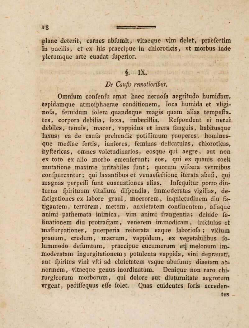 1 Jg ==2==s 1 plane deterit, carnes abfumit, vitaeque vim delet, praefertim in puellis, et ex his praecipue ia chloroticis* vt morbus inde plerumque arte euadat fuperior. ' * i « §. IX; JDt Caufis remotioribus ) r '• . ' , ; Omnium confenfu amat haec neruofa aegritudo humicfam, fcepidamque atmofphaerae conditionem, loca humida et vligi- nofa, feruidum folem quandoque magis quam alias tempefta- tes, corpora debilia, laxa, imbecillia. Refpondent ei nerui debiles, tenuis, macer, vappidus et iners fanguis, habitusque laxus; ea de caufa prehendit poti (fimum pauperes, homines¬ que mediae fortis, iuniores, feminas delicatulas, chloioticas, hyftericas, omnes valetudinarios, eosquc qui aegre, aut non ex toto ex alio morbo emenferunt; eos, qui ex quauis coeli mutatione maxime irritabiles funt ; quorum vifcera vermibus confpurcantur; qui laxantibus et venaefeftione iterata abufi, qui magnas perpeffi funt euacuationes alias. Infequitur porro diu¬ turna fpirituum vitalium difpendia, immoderatas vigilias, de¬ fatigationes ex labore graui, moerorem, inquietudinem diu fa¬ tigantem, terrorem, metom, anxietatem continentem, aliaque animi pathemata inimica, vim animi frangentia; deinde fa- liuationem diu protraftam, venerem immodicam, lafciuias et mafturpationes, puerperia reiterata eaque laboriofa; victum prauum, crudum, macrum, vappidum, ex vegetabilibus fo- lummodo defumtum, praecipue cucumerum etj melonum im¬ moderatam ingurgitationem; potulenta vappida, vini deprauatr, aut fpiritus vini vfti ad ebrietatem vsque ahufum; diaetam ab¬ normem, vitaeque genus inordinatum. Denique non raro chi¬ rurgicorum morborum, qui dolore aut diuturnitate aegrotum vrgent, pediflequus effe folet, Quas euidentes foris acceden¬ tes