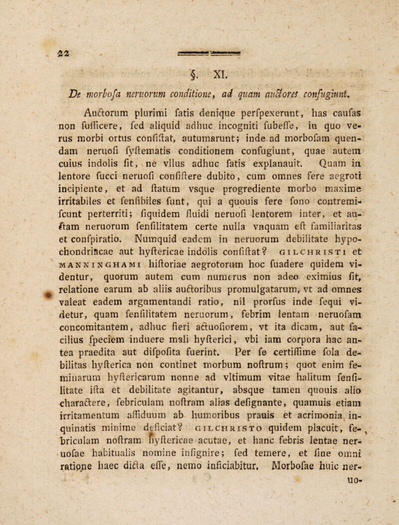 De morbofa nemorum conditione, ad quam mitiores confugiunt. Auftorum plurimi fatis denique perfpexerunt, has caufas non fufficere, fed aliquid adhuc incogniti fubeffe, in quo ve¬ rus morbi ortus confidat, autumarunt; inde ad morbofam quen- dam neruofi fyflematis conditionem confugiunt, quae autem cuius indolis fit, ne vllus adhuc fatis explanauit. Quam in lentore fucci neruofi confidere dubito, cum omnes fere aegroti incipiente, et ad flatum vsque progrediente morbo maxime irritabiles et fenfibiles funt, qui a quouis fere fono contremi- fcunt perterriti; fiquidem fluidi neruofi lentorem inter, et au¬ ctam neruorum fenfilitatem certe nulla vnquam efl familiaritas et confpiratio. Numquid eadem in neruorum debilitate hypo¬ chondriacae aut hyflericae indolis confiflat? gilchristi et manninghami hidoriae aegrotorum hoc fuadere quidem vi¬ dentur, quorum autem cum numerus non adeo eximius fit, relatione earum ab aliis auftoribus promulgatarum, vt ad omnes valeat eadem argumentandi ratio, nil prorfus inde fequi vi¬ detur, quam fenfilitatem neruorum, febrim lentam neruofam concomitantem, adhuc fieri acluofiorem, vt ita dicam, aut fa¬ cilius fpeciem induere mali hyfterici, vbi iam corpora hac an¬ tea praedita aut difpofita fuerint. Per fe certiffime fola de¬ bilitas hyfterica non continet morbum noflrum; quot enim fe¬ minarum hyftericarum nonne ad vltimum vitae halitum fenfi- litate ifla et debilitate agitantur, absque tamen quouis alio charaftere, febriculam noflram alias defignante, quamuis etiam irritamentum afiiduum ab humoribus prauis et acrimonia in¬ quinatis minime deficiat? gilchristo quidem placuit, fe¬ briculam noflram fiyflericae acutae, et hanc febris lentae ner- uofae habitualis nomine infignire; fed temere, et fine omni ratione haec ditia effe, nemo infitiabitur, Morbofae huic ner-