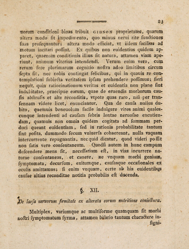 / 33 uorum conditioni binas tribuit gibson proprietates, quarutn altera modo fit impedimento, quo minus nerui rite fun&iones fuas profequantur; altera modo efficiat, vt iidem facilius ad motum incitari poffint. Ex quibus non euidentius quidem ap- paret, qoaenam conditionis illius fit natura, attamen viam ape¬ riunt, animum vlterius intendendi. Verum enim vero, cum rerum fere plurimarum cognitio noftra adeo limitibus circum fepta fit, nec nobis contingat felicibus, qui in quauis re con¬ templationi fubiefta veritatem ipfara prehendere poffimus; fieri nequit, quin ratiocinationum veritas et euidentia non plane finfr indubitatae, praecipue earum, quae de emendis morborum cau- fis abftrufis et alte reconditis, vtpote quas raro, nifi per tran- fennam videre licet, en undantur. Qua de caufa nullus du¬ bito, quemuis beneuolum facile indulgere vires animi quales¬ cunque intendenti ad caufam febris lentae neruofae excutien¬ dam, quamuis non omnia quidem cogitata ad fummam per¬ duci queant euidentiam, fed in rationis probabilitate tantum fint pofita, dummodo fecum vniuerfa cohaereant, nulla vsquam intercurrente repugnantia, nec quid dicatur, quod videri poflit non fatis vero confentaneum. Quodfi autem in hunc campum defcendere mens fit, neceflarium eft, in vias incurrere na¬ turae confentaneas, et cauere, ne vnquam morbi genium, fymptomata, decurfum, exitumque, caufasque occafionales e£ oculis amittamus; fi enim vnquam, certe ab his euidentibijs caufae altius reconditae notitia probabilis eft ducenda, §. XII* ^ - \ \ * j&e laefct neruorum firmitate ex alterata eorum nutritione comeSura* Multiplex, variumque ac multiforme quamquam fit morbi noftri fymptomatum fyrma, attamen bifario tantum charaftere in- figni-