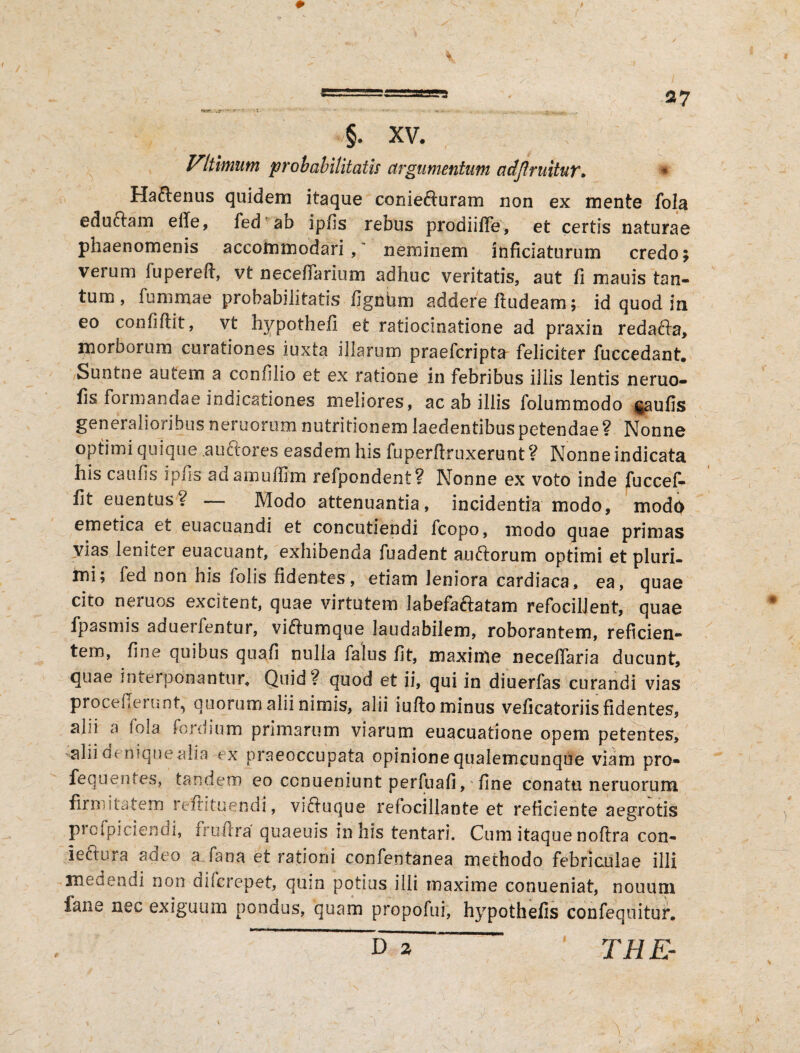 Vltimum probabilitatis argumentum adjlmitur. * Haftenus quidem itaque coniefturam non ex mente fola eductam efie, fed ab ipfis rebus prodiiffe, et certis naturae phaenomenis accommodari,' neminem inficiaturum credo; verum fupereft, vt neceflarium adhuc veritatis, aut fi mauis tan- tum, fummae probabilitatis fignhm addere ftudeam; id quod in eo confidit, vt hypothefi et ratiocinatione ad praxin redafta, morborum curationes iuxta illarum praefcripta feliciter fuccedant. Suntne autem a confilio et ex ratione in febribus illis lentis neruo- fis foimandae indicationes meliores, ac ab illis folummodo $aufis generalioribus neruorum nutritionem laedentibus petendae ? Nonne optimi quique auctores easdem his fuperftruxerunt ? Nonne indicata his caufis ipfis adamuffim refpondent? Nonne ex voto inde fuccef- fit euentus ^ — Modo attenuantia, incidentia modo, modo emetica et euacuandi et concutiendi fcopo, modo quae primas vias leniter euacuant, exhibenda fuadent auftorum optimi et pluri, mi; fed non his folis fidentes, etiam leniora cardiaca, ea, quae cito neruos excitent, quae virtutem labefaftatam refocillent, quae fpasmis aduerfentur, viftumque laudabilem, roborantem, reficien¬ tem, fine quibus quafi nulla falus fit, maxime neceflaria ducunt, quae interponantur. Quid ? quod et ii, qui in diuerfas curandi vias proce flerunt, quorum alii nimis, alii iufto minus veficatoriis fidentes, alii a fola fordium primarum viarum euacuatione opem petentes, alii denique alia ex praeoccupata opinione qualemcunque viam pro* fequentes, tandem eo ccnueniunt perfuafi, fine conatu neruorum firmitatem reftitaendi, viftuque refocillante et reficiente aegrotis piofpiciendi, frmira quaeuis in his tentari. Cum itaque noftra con* iettura adeo a fana et rationi confentanea methodo febriculae illi medendi non difcrepet, qmn potius illi maxime conueniat, nouum fane nec exiguum pondus, quam propofui, hypothefis confequitur. D % TH E- *